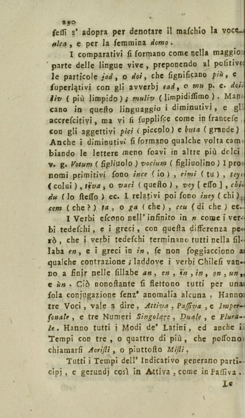 9.fO |e0i $’ adopra per denotare il mafchio la voce-j alca , e per la femmina domo. I comparativi fi formano come nella maggio parte delle lingue vive , preponendo al politivi le particole jod, o dot, che lignificano più, e Superlativi con gli avverbj tad, o p. e. iìv ( più limpidp ) i mtilìy ( limpidiflimo ). Marn cano in quello linguaggio i diminutivi, e gl accrefcitiyj, ma vi fi fupplifce come in francefe . con gli aggettivi pici ( piccolo) e bina ( grande) Anche i diminutivi fi formano qualche volta cam biando le lettere meno foavi in altre più drlei v. g. Votum f figliuolo ) vocìum ( figliuolino ) 1 prò-) nomi primitivi fono ince ( io ) , cimi ( tu ) , teyi ( colui ), ttfva, o vati ( quello ) , vey [ elfo ] , chi* du ( lo fletto ) ec. 1 relativi poi fono iney ( chi ). cem ( che ? ) ta , o ga ( che ) , ceu ( di che ) ec. I Verbi efeono nell’infinito in n come i ver- bi tedefehi, e i greci, con quella differenza pe*: rò , che i verbi tedefehi terminano tutti nella fil- laba en, e i greci in in, fe non foggiacciono a qualche contrazione >• laddove i verbi Chilefi van- no a finir nelle fillabe an , en , in , in , on , «»„ e ùn . Ciò nonofiante fi flettono tutti per una fola coniugatone fenz* anomalia alcuna 3 Hanno tre Voci , vale a dire, Attiva , PaJJìya , e lmper- fo naie , e tre Numeri Singola-s , Duale, e Flura- le. Hanno tutti i Modi de* Latini, ed anche i Tempi con tre , o quattro di più, che polTono chiamarfi Aorijli, o piuttofto Mi/li, Tutti i Tempi dell’ Indicativo generano partì- cipj , e gerundj cosi in Attiva , come inPailìva . Le