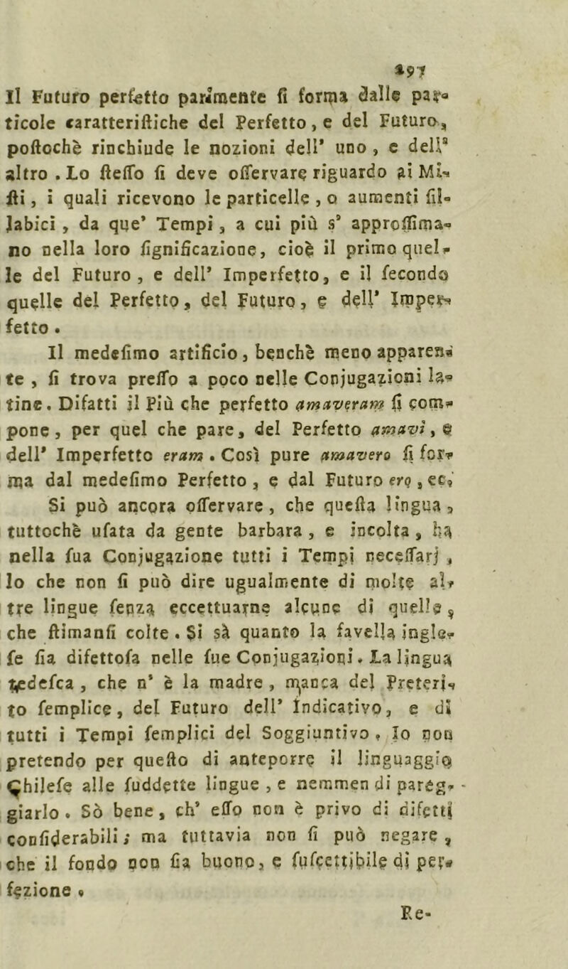 *97 Il Futuro perfetto parimente fi forma dalle par» ticole caratteriftiche del Perfetto, e del Futuro, poftochè rinchiude le nozioni dell’ uno , e deli8 altro .Lo fteflo fi deve ofiervare riguardo ai Mh Hi, ì quali ricevono le particelle , o aumenti fiì° Jabici , da que’ Tempi, a cui più s° approfiìma- no nella loro lignificazione, cioè il primo quel* le del Futuro, e dell’ Imperfetto, e il feconda quelle del Perfetto, del Futuro, e dell’ Impera fetto . Il medefimo artificio, benché meno apparerà te , fi trova preifo a poco nelle Conjugazicni la* tine. Difatti il più che perfetto ametveram fi com* pone, per quel che pare, del Perfetto dell’ Imperfetto eram . Così pure etmavero fi fcr* ma dal medefimo Perfetto, e dal Futuro erq, et, Si può ancora offervare, che quella lingua, tuttoché ufata da gente barbara , e incolta , ha nella fua Conjugazione tutti i Tempi necelfarj , lo che non fi può dire ugualmente di molte aU tre lingue fepza eccettuarne alcune di quelle, che ftimanfi colte . Si sà quanto la favella ingle* fe Ila difettofa nelle fue Conjugazioni. La lingua t^edefea , che n’ è la madre , cianca del Preterii to femplice, del Futuro dell’ indicativo, e di tutti ì Tempi (empiici del Soggiuntivo , Io non pretendo per quello di anteporre il linguaggi^ ^hilefe alle fuddette lingue , e nemmen di pareg* - giarlo . Sò bene, eh’ effo non è privo di difetti confiderabili ; ma tuttavia non fi può negare, che il fondo non fia buono, e fufeettitùfe di pey* fezione » E e-