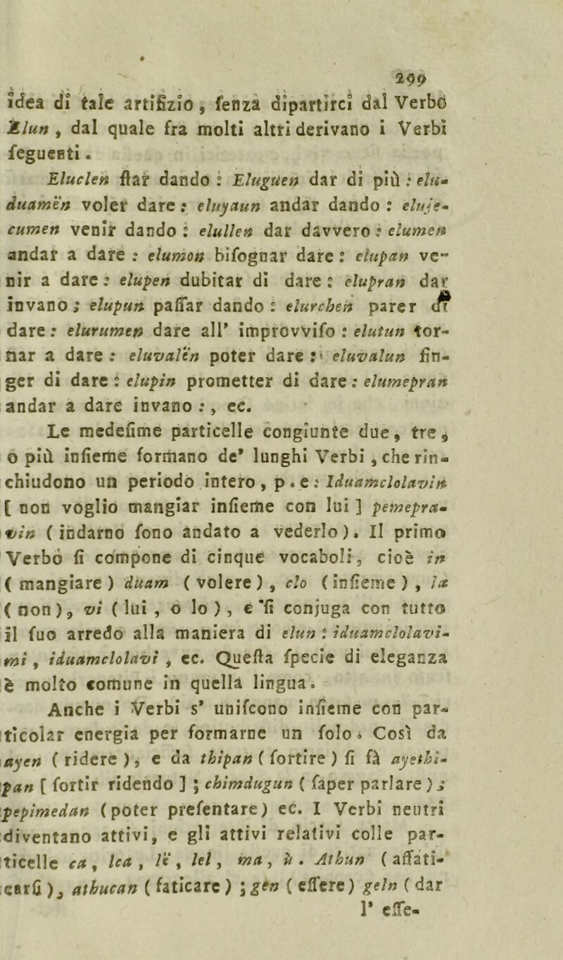 idea di tale artifizio, fenza dipartirci dal Verbo Mlun , dal quale fra molti altri derivano i Verbi fegueBti. Elude» fiat dando : Eluguen dar di più l ehi- duamen voler dare : eluyaun andar dando : eluje- cumen venir dando : elulle» dar davvero : dumeti andar a dare : dumon bifognar dare : dupli» ve- nir a dare: elupen dubitar di dare: elupran invano; elupun paffar dando: elurchen parer dare : elurume» dare all' improvvifo : elutun tor- nar a dare: eluvale» poter dare:> duvalun fin- ger di dare : tlupin prometter di dare ; elumepran andar a dare invano:, ec. Le medefime particelle congiunte due, tre, o più ìnfieme formano de* lunghi Verbi, che rin- chiudono un periodo intero , p. e : Iduamclolavi» [ non voglio mangiar inficine con lui ] pemepra- vìn (indarno fono andato a vederlo). Il primo Verbo fi compone di cinque vocaboli, cioè in ( mangiare ) duam ( volere ) , do ( ìnfieme ) , ht (non), vi (lui, o lo), è'lì conjuga con tutto il fuo arredo alla maniera di elu» : ìduumcMavi- mi, iduamclolavi, ec. Quella fpecie di eleganza è molto comune in quella lingua. Anche i Verbi s’ unifcono ìnfieme con par- ticola? energia per formarne un folo * Così da ayen ( ridere ), e da thìpan ( fortire ) fi fà ayetbi- pan [ fortir ridendo ] ; chimdugun ( faper parlare); pepìmedan (poter prefentare) ec. I Verbi neutri diventano attivi, e gli attivi relativi colle par- ticelle ca, Ica , /e, lei y ma y è. Athun ( affati- care )3 atbucan ( faticare) \gen ( effere) gel» ( dar P effe-