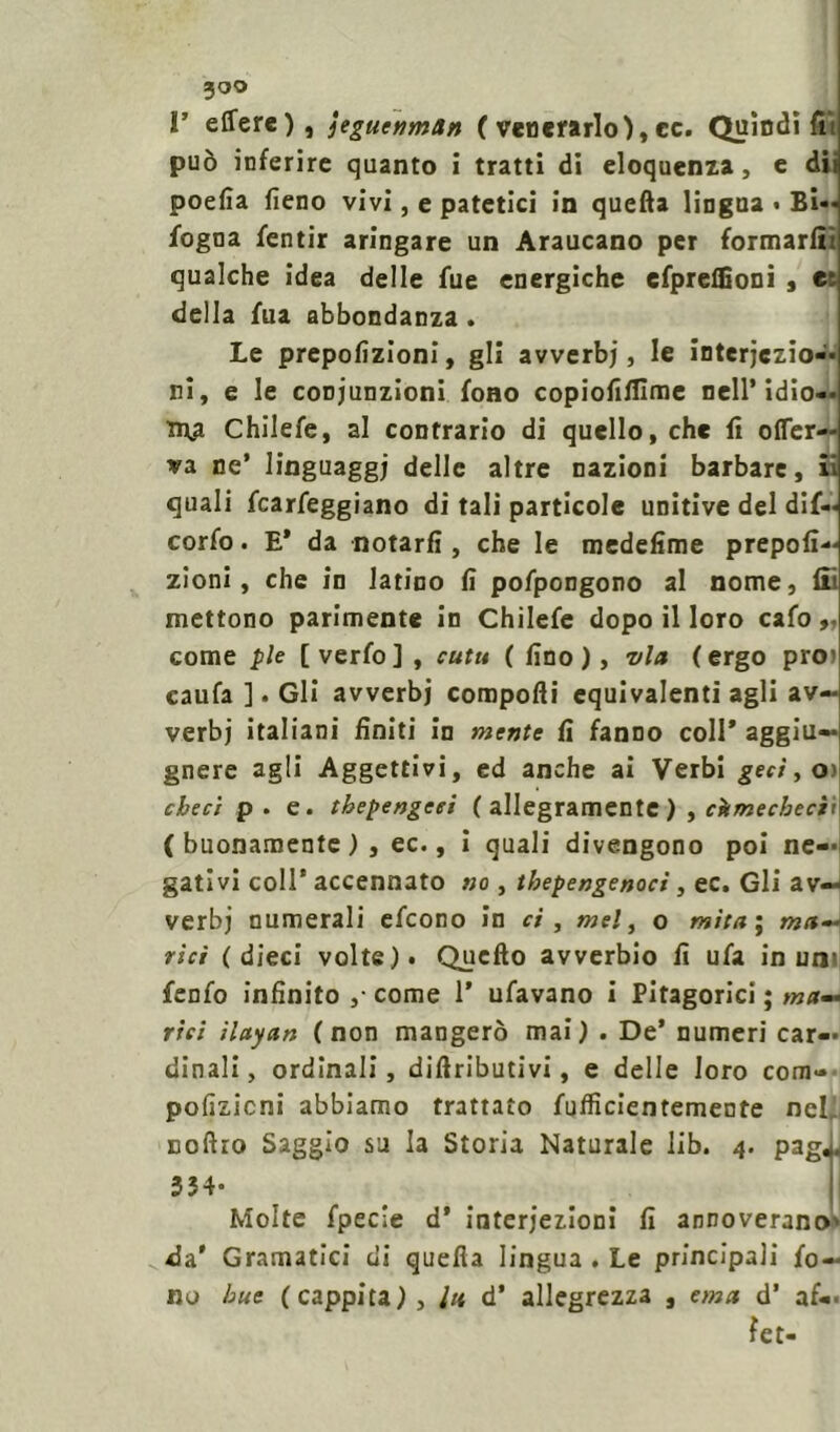 r effcre), jeguenmtin C venerarlo), cc. Quindi fu può inferire quanto i tratti di eloquenza, e dii poefia fieno vivi, e patetici in quella lingua • Bi-« fogna fentir aringare un Araucano per formarli! qualche idea delle fue energiche efpreflioni , et della fua abbondanza . Le prepofizioni, gli avverbj, le interjczio— ri, e le coDj'unzioni fono copiofilfime nell’ idio-. tr\a Chilefe, al contrario di quello, che fi offer- ta ne’ linguaggi delle altre nazioni barbare, il quali fcarfeggiano di tali particole unitive del dif- corfo. E* da notarli, che le medelime prepofi- zioni, che in latino fi pofpongono al nome, fii mettono parimente in Chilefe dopo il loro cafo come pie [ verfo] , cutu ( fino ), via (ergo pro> caufa ]. Gli avverbj corapofti equivalenti agli av- verbj italiani finiti in mente fi fanno coll’ aggiu— gnere agli Aggettivi, ed anche ai Verbi gerì, oì cbeci p. e. thepengeei ( allegramente ), còmecbeci't (buonamente), ec., i quali divengono poi ne- gativi coll’ accennato no, tbepengenocì, ec. Gli av- verbi numerali efcono in ci , mel, o mila ; mu- rici (dieci volte). Quello avverbio fi ufa in un’ fenfo infinito ,• come 1* ufavano i Pitagorici ; ma— riti ilayan (non mangerò mai) . De’ numeri car- dinali, ordinali, difiributivi, e delle loro com- pofizicni abbiamo trattato fufficientemente nety Boftro Saggio su la Storia Naturale lib. 4. paga. 354* Molte fpecie d’ interjezioni fi annoverano' da' Gramatici di quella lingua . Le principali fo- no bue (cappita), lu d’ allegrezza , emù d’ af- fé t-