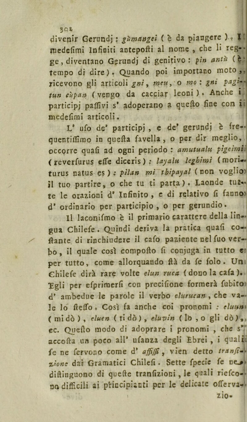 3Gt divenir Gerundj : gàmaagti ( è da piangere )•■? 1» medefimi Infiniti antepofti al nome , che li reg-- ge, diventano Gerundj di genitivo: pi» antà (M tempo di dire). Quando poi importano moto,, ricevono gli articoli gai, meu, o mo i gni pagi--I tun cupa» ( vengo da cacciar leoni ) « Anche i participj pallivi s’ adoperano a quello fine con i medefimi articoli. L* ufo de’ participj , e de’ gerundi è fre- quentiflirao in quella favella, o per dir meglio, occprre quali 3d ogni periodo : amutualu pigeimi: ( reverfurus effe diceris ) ; layalu leghimi (mori— turus natus es ) : pilan mi tbipayal ( non voglio1 il tuo partire, o che tu ti parta). Laonde tut- te le orazioni d' Infinito , e di relativo fi fanno1 d’ ordinario per participio , o per gerundio. Il laconifmo è il primario carattere della lìn- gua chilefe . Quindi deriva la pratica quali co- llante di rinchiudere il cafo paziente nel fuo ver- bo , il quale così compollo fi conjuga in tutto «• per tutto, come allorquando Uà da fe folo . Un Ghilefe dirà rare volte elun ruca {dono la cala ). Egli per efprimerfi con precifione formerà fubito d* ambedue le parole il verbo elurucan , che va- le Io 11 elfo « Così fa anche coi pronomi ; eluttnn ( mi dò ) , eluen ( ti dò ) , eluvi» ( Iò , o gli dò ) , ec. Quello modo di adoprare i pronomi , che s* accolla un poco all* ufanza degli Ebrei , i quali fe ne fervono come d’ affijji, vien detto tranjì— zio ne dai Gramatici Chilefi . Sette fpecìe fe nt>* diftinguono di quelle tranfizioni, le quali riefeo- oo difficili ai principianti per le delicate offerva-
