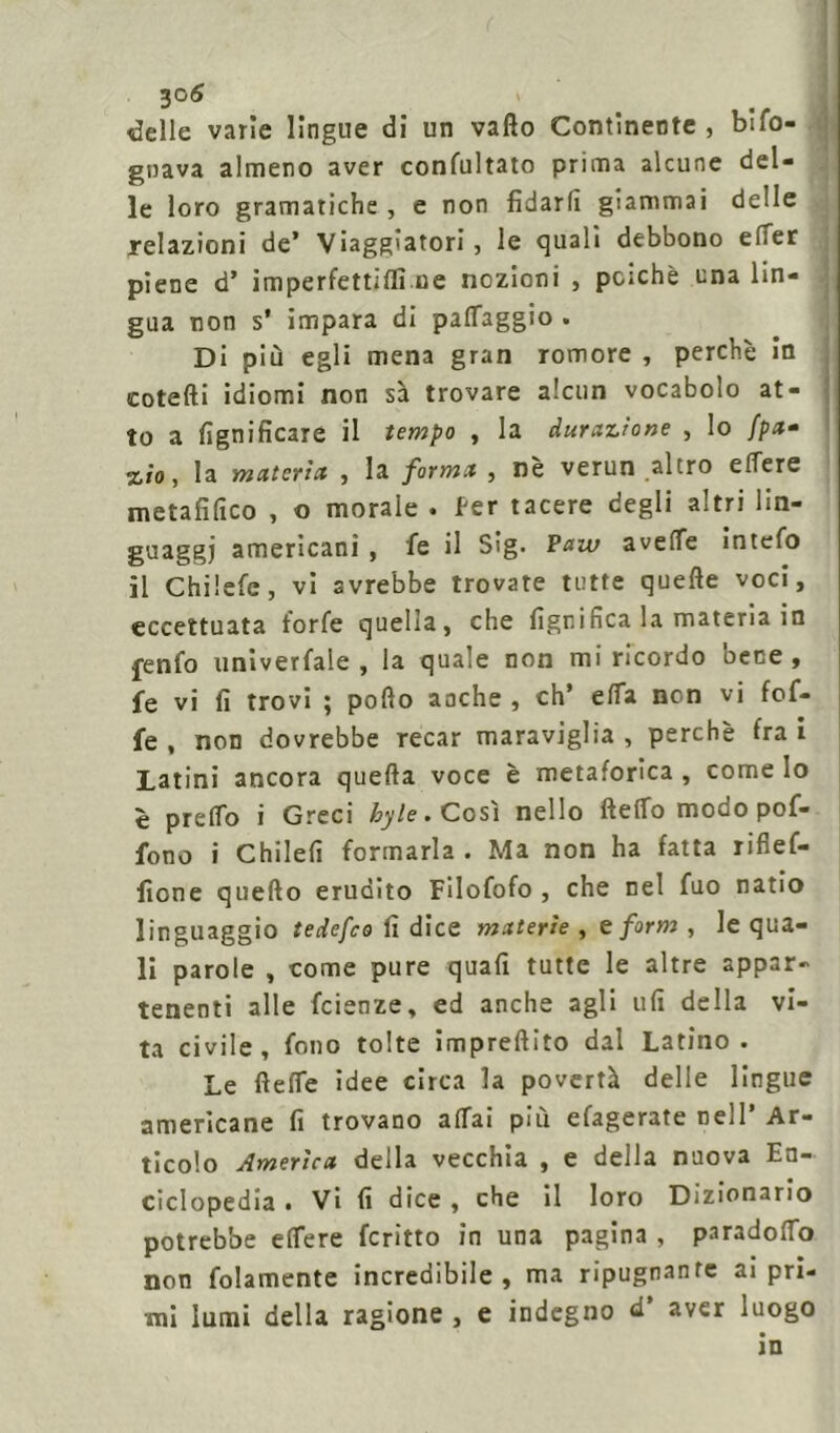 delle varie lingue di un vallo Continente , bifo- gnava almeno aver concitato prima alcune del- le loro gramatiche , e non fidarli giammai delle relazioni de* Viaggiatori, le quali debbono effer piene d’ imperfettilfi ne nozioni , poiché una lin- gua non s‘ impara di pafTaggio . Di più egli mena gran romore , perchè in cotefti idiomi non sa trovare alcun vocabolo at- to a lignificare il tempo , la durazione , lo //>«- %io, la materia, , la forma , nè verun altro elfere metafilico , o morale . fer tacere degli altri lin- guaggi americani, fe il Sìg. Paw avelfe intefo il Chilefe, vi avrebbe trovate tutte quelle voci, eccettuata forfè quella, che lignifica la materia in fenfo univerfale , la quale non mi ricordo bene, fe vi fi trovi ; pollo anche , eh* ella non vi fof- fe , non dovrebbe recar maraviglia , perchè fra i Latini ancora quella voce è metaforica , come Io è prelTo i Greci byte. Così nello Hello modo pof- fono i Chilefi formarla. Ma non ha fatta riflef- fione quello erudito Filofofo , che nel fuo natio linguaggio tedefeo li dice materie , e forni , le qua- li parole , come pure quali tutte le altre appar- tenenti alle feienze, ed anche agli ufi della vi- ta civile, fono tolte impreftito dal Latino. Le HelTe idee circa la povertà delle lingue americane fi trovano affai più efagerate nell’ Ar- ticolo America della vecchia , e della nuova En- ciclopedia . Vi fi dice , che il loro Dizionario potrebbe effere fcritto in una pagina , paradoffo non folamente incredibile, ma ripugnante ai pri- mi lumi della ragione , e indegno d’ aver luogo in
