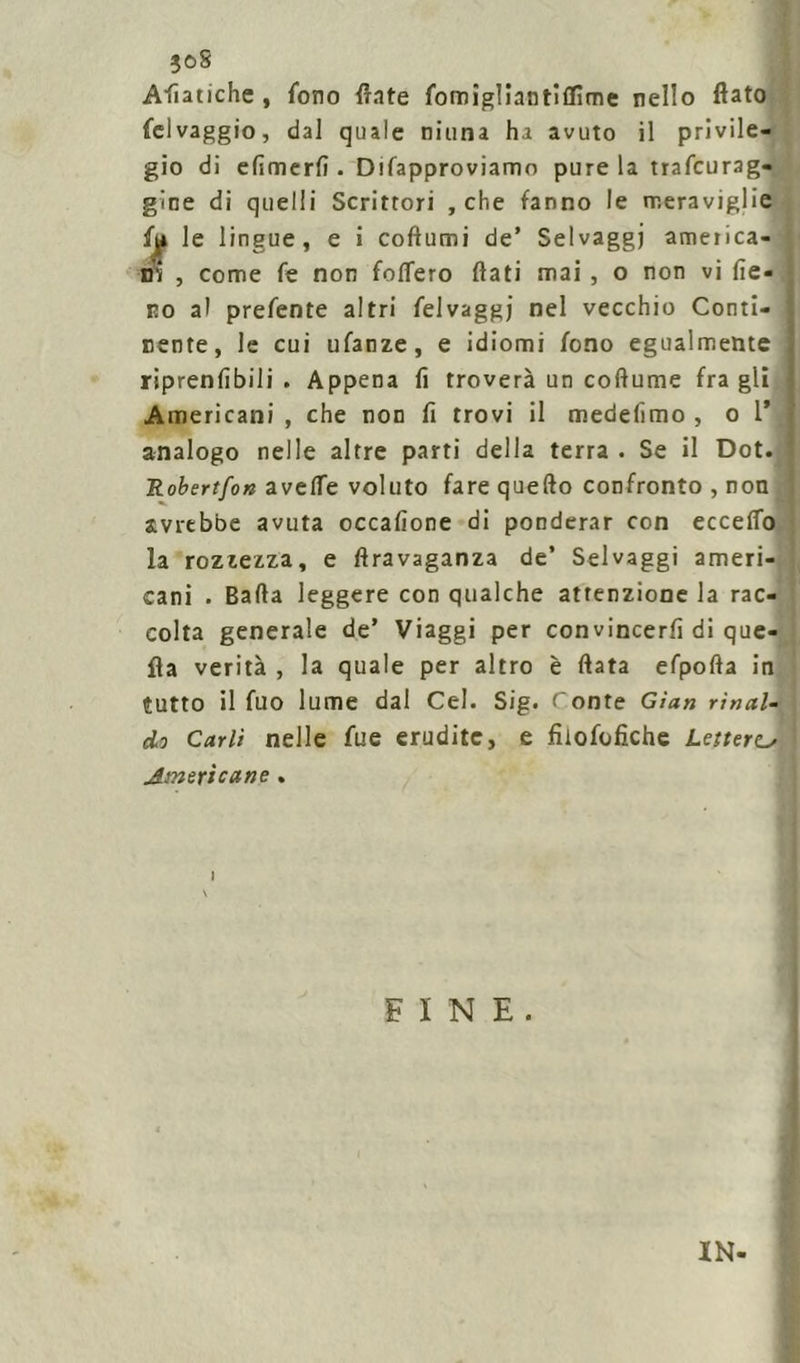 ■joS Apatiche, fono fiate fomigliantìflìme nello fiato felvaggio, dal quale ninna ha avuto il privile- gio di efimerfi . Difapproviamo pure la trafcurag- gine di quelli Scrittori , che fanno le meraviglie fu le lingue, e i coftumi de’ Selvaggi america- ni , come fe non foflero fiati mai , o non vi fie- no al prefente altri felvaggj nel vecchio Conti- nente, le cui ufanze, e idiomi fono egualmente riprenfibili . Appena fi troverà un coftume fra gli Americani , che non fi trovi il medefimo , o 1* analogo nelle altre parti della terra . Se il Dot. Robertfon avelfe voluto fare quello confronto , non avrebbe avuta occafione di ponderar con eccefio la rozzezza, e firavaganza de’ Selvaggi ameri- cani . Bada leggere con qualche attenzione la rac- colta generale de’ Viaggi per convincerti di que- lla verità , la quale per altro è fiata efpofta in tutto il fuo lume dal Cel. Sig. Conte Gian rinat- eli Carli nelle fue erudite, e fiiofofiche Lettera Americane . I FINE. IN-