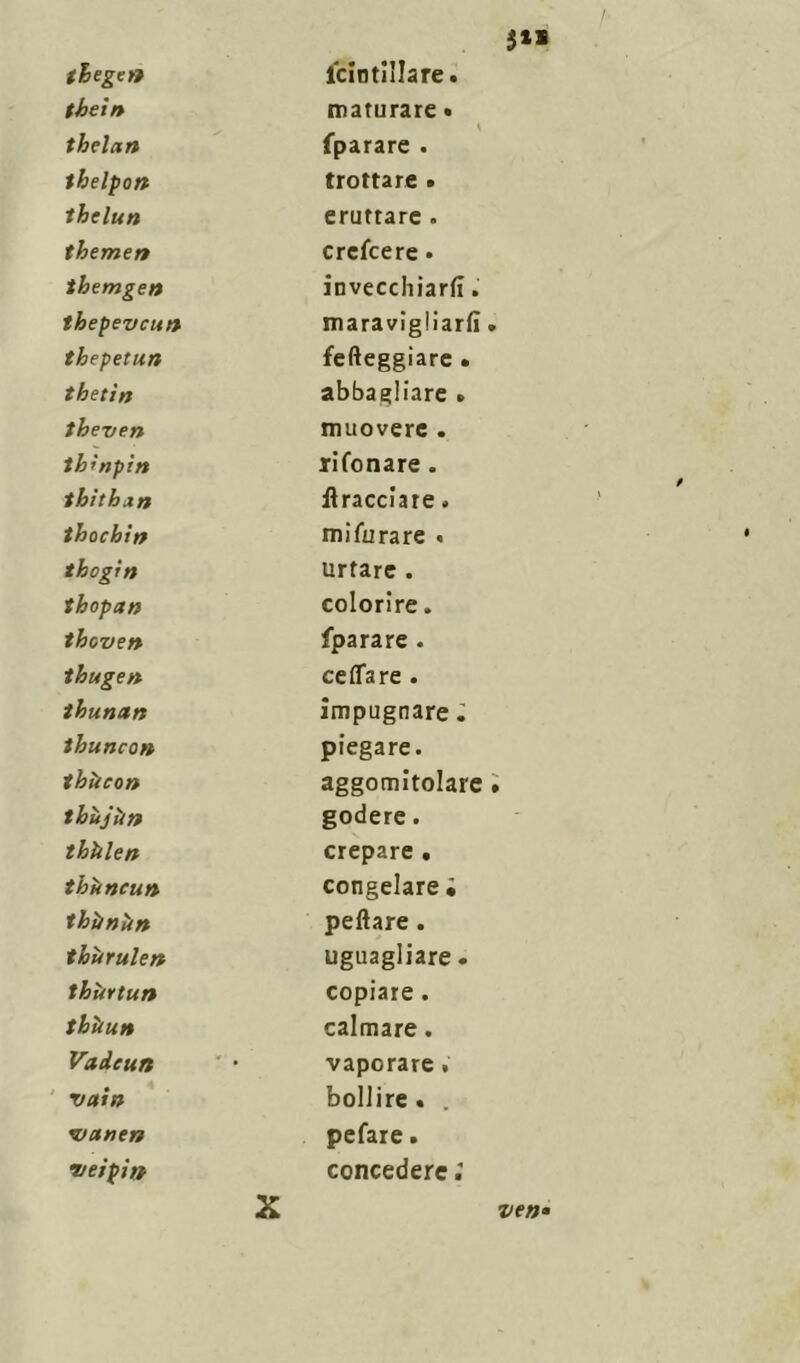 $1» thege» icintillare. thè in maturare • thelan \ fparare . thelpon trottare • thelun eruttare . themen crefcere. themgen invecchiarli. thepevcun maravigliarli » thepetun fefteggiare • thetìn abbagliare » theven muovere . tk'npìn rifonare. thithan bracciate. thochin mifurare « thogitì urtare . thopan colorire. theven fparare . thugen ceflare . thunctn impugnare ; thuncon piegare. thìteon aggomitolare • thùjììn godere. thùlen crepare • thòncun congelare ; thùnùn peftare . tloùrulen uguagliare. thùrtun copiare. thìiun calmare. Vadeun vaporare . vain bollire . . vane» pefare. r/eipin concedere ; X ven*