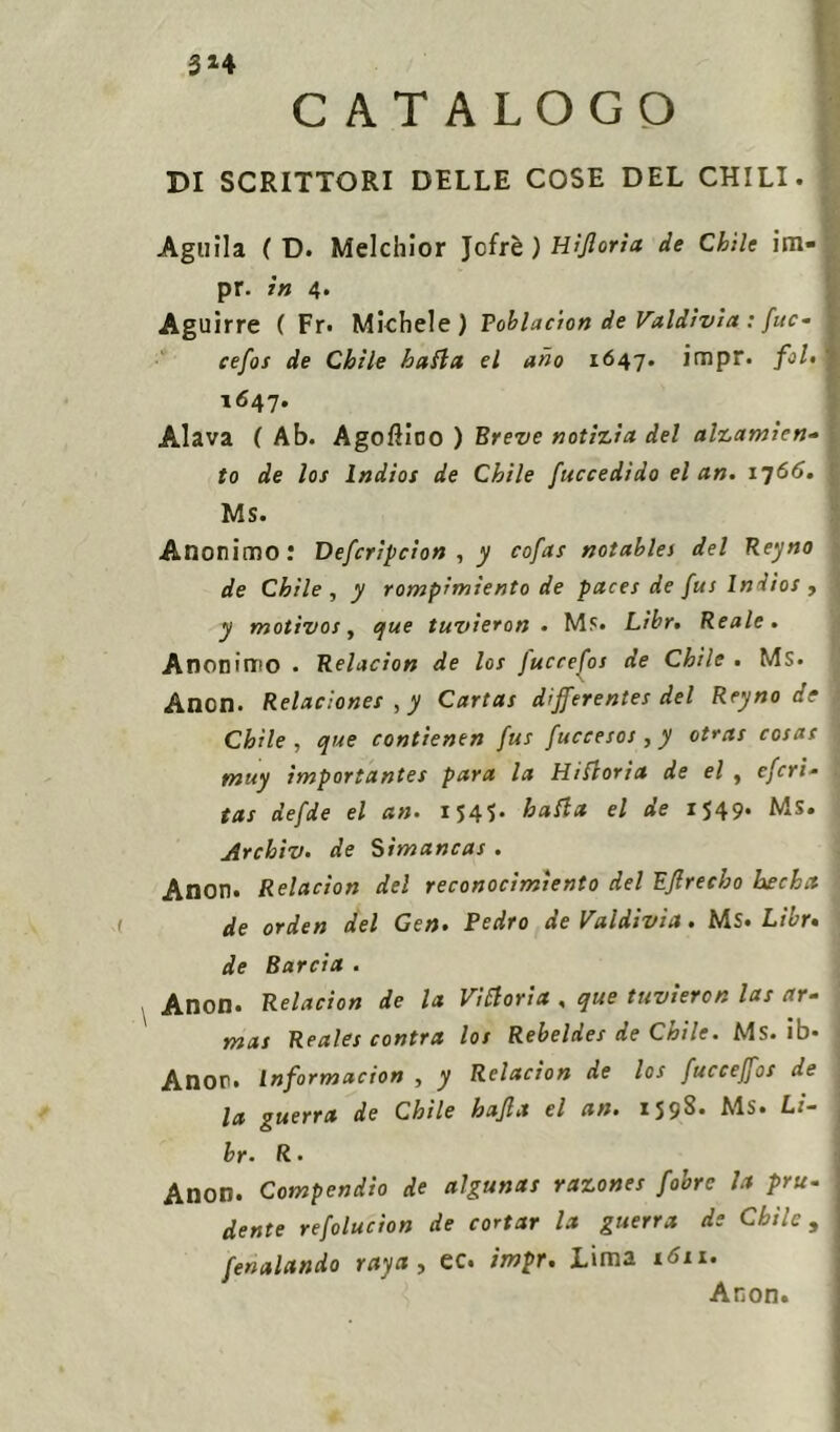 3*4 CATALOGO DI SCRITTORI DELLE COSE DEL CHILI. Aguila ( D. Melchior Jcfrb) Hijloria de Chile im- pr. in 4. Aguìrre ( Fr. Michele) P oblacion de Valdìvia : [uc* cefos de Chile baila el ano 1647. impr. fol. 1647. Alava ( Ab. Agoftioo ) Breve notizia del alzamien- to de los lndios de Chile [accedido el an. 1766. MS. Anonimo: Defcripcion , y cofas notables del Reyno de Chile , y rompimiento de paces de fus lndios , y motivos y que tuvieron • Ms. Lìbr. Reale. Anonimo . Relacion de los fuccefos de Chile . MS. Anon. Relaciones , y Cartas differentes del Reyno de Chile , que contienen fus fuccesos , y otras cosas muy ìmportantes para la Hiftoria de el , efori- tas defde el an. 1545. baila el de 1549. MS. Archiv. de Simancas . Anon. Relacion del reconocimiento del Eflrecho hecha de orden del Gen. Pedro de Valdivia. Ms. Libr. de Barda . Anon. Relacion de la Viiloria , que tuvieron las ar- mas Reales contra los Rebeldes de Chile. Ms. ib* Anor. Informacion , y Relacion de los fucceffos de la guerra de Chile hajla el an. 159S. Ms. Li- br. R- Anon. Compendio de algunas razones fobre la pru- dente refolucìon de costar la guerra de Chile, fenalando rayet, ec. impr. Lima 1611. Aron.