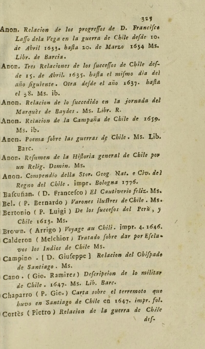 5*? Anon. Relacion de los progreffos de D. Franc/fce Laffo dela Vega en la guerra de Chile defde io. de Abril 1633. hajla 20. de Marzo 1634 MS. Libr. de Barda. Anon. Tres Reladones de los fucceffos de Chile def- de 15. de Abril. 163J. hajla el mifmo dia del aho figuiente . Otra defde el aho 1637. hajla el 38. Ms. ib. Anon. Relacion de lo fuccedido en la jornada del Marques de Baydes . MS. Libr• R. Anon. Relacion de la Campana de Chile de 16$9. Ms. ib. Aron. Poema fobre las guerras d? Chile . MS. Lib. Bare. Anon. Rffumen de la Hìfloria generai de Cbile por un Relig. Domin. Ms. Anon. Compendio della Star. Geog Fiat. e Civ. del Regno del Chile. impr. Bologna 1775. Eafcunan. ( D. Francefco ) El Cantivedo fdiz. Ms. Bel» ( P. Bernardo ) Varones iluflres de Chile . Ms* Bertonio ( P. Luigi ) De los fuccefos del Perii, y Chile 1 <513- Ms. Brown. ( Arrigo ) Voyage au Chili, impr. 4. i*4*. Calderon ( Melchior; Tratado fobre dar por Efcla* vos los Indios de Chile Ms. Campino . ( D. Giufeppe ] Relacion del Cbifpade de Santiago . Ms. Cano • ( Gio. Ramircr) Defcripcton de lo militar de Chile. 1647- Ms* Lib' BarC‘ Chaparro ( P- Gio.) Carta sabre el terremoto quo huvo en Santiago de Chile en 1647- impr. fot. Cortes ( Pietro ) Relacion de la guerra de Cbile