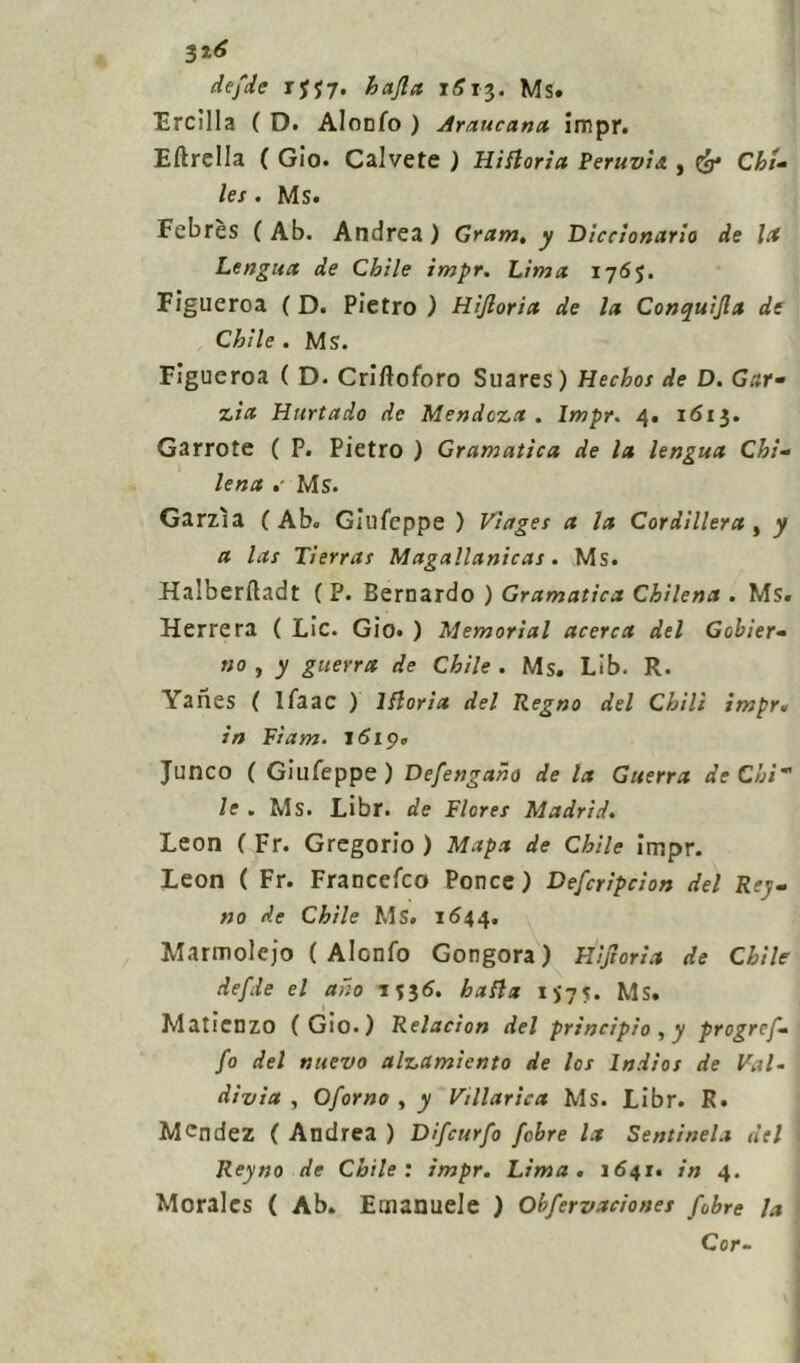 defide rjj7. hafia 1613. Ms. Ercilla ( D. Alonfo ) Araucana impr. Eftrella ( Gio. Calvete ) Hìttoria Peruvìs., Cg* Chi- /ex. Ms. Febrès ( Ab. Andrea ) Gram. ^ Diccionario de la Lengua de Ch'ile impr. Lima 1765. Figueroa ( D. Pietro ) Hijlorict de la Conquìfia de Chìle . Ms. Figueroa ( D. Criftoforo Suares) Hechos de D. Gar- zia Hurtado de Mendoza . Impr. 4. 1613. Garrote ( P. Pietro ) Gramatìca de la lengua Chi- lena Ms. Garzìa ( Ab. Giufeppe ) Vìages a la Cordillera , y a las Tierras Magallanicas. Ms. Halberfìadt ( P. Bernardo ) Gramatica Chilena . Ms. Herrera ( Lic. Gio. ) Memorial acerca del Gcbier- no , y guerra de Chìle . Ms. Lìb. R. Yanes ( ifaac ) lfloria del Regno del Chili imprt in Fi am. 1619. Junco ( Giufeppe) Defengaho de la Guerra de Chi le . Ms. Libr. de Flores Madrid. Leon ( Fr. Gregorio ) Mapa de Chìle impr. Leon ( Fr. Francefco Ponce ) Deficripcion del Rey- no de Chìle Ms. 1644. Marmolcjo ( Alonfo Gongora) Rifiorì a de Chìle defide el ano 1536. baila IÌ75. Ms. Matienzo (Gio.) Relacion del principio, y progrcfi'• fio del nuevo alzamìento de Ics Indios de Val- divia , Ofiorno , y Vtllarica Ms. Libr. R. M^ndez ( Andrea ) Dificurfio fiohre la Sentinela del Reyno de Chìle: impr. Lima. 1641. in 4. Morales ( Ab. Emanuele ) Ohfiervaciones fiobre la Cor-