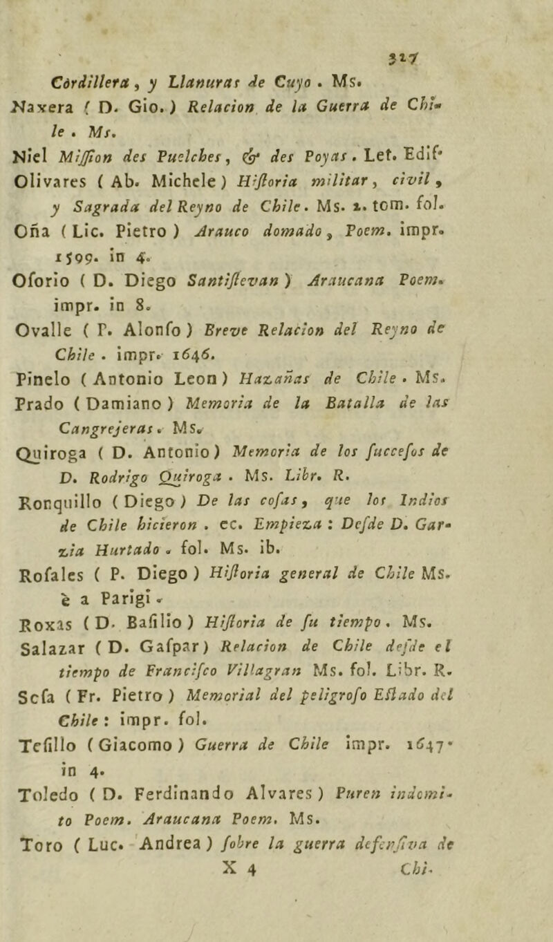 5*7 Còrdillera, y Llanurat Ae Cuyo . Ms. Naxera f D. Gio. ) Relacìon de la Guerra de Chi» le . Ms. Niel MiJ/ton des Puelcbes, Cg* des Poyas. Let. Fdif* Olivares (Ab. Michele) Wjloria militar, civile y Sagrada delReyno de Chile. Ms* i. tom. fol. Ona ( Lic. Pietro) Arauco domado, Poem. impr. 1599. in 4. Oforio ( D. Diego Santijlevan ) Araucana Poem. impr. in 8. Ovalle ( T. Alonfo ) Breve Relacìon del Reyno de Chile . impr. 1646. Pinelo ( Antonio Leon ) Hazahas de Chile . Ms. Prado ( Damiano ) Memoria de la Batalla de ìas Cangrejeras. Ms» Quiroga ( D. Antonio) Memoria de los fuccefos de D. Rodrigo Quiroga . Ms. Libr. R. Ronquillo (Diego) De las cofas, que los India de Chile hicìeron . ec. Empieza : Dcfde D. Gar* %ia Durtado « fol. Ms. ìb. Rofalcs ( P- Diego) Hìjloria generai de Chile Ms. è a Parigi. RoxlS ( D- Badilo) Hijloria de fu tiempo . Ms. Salazar ( D. Gafpar) Relacìon de Chile defde el tiempo de Francìfco Villagran Ms. fol. Libr. R. Se fa ( Fr. Pietro) Memorìal del peligrofo Edlado del Chile : impr. fol. Tedilo (Giacomo) Guerra de Chile impr. 1647* in 4. Toledo ( D. Ferdinando Alvares ) Puren indomi- to Poem. Araucana Poem. Ms. Toro ( Lue. Andrea) fobre la guerra defenfìva de
