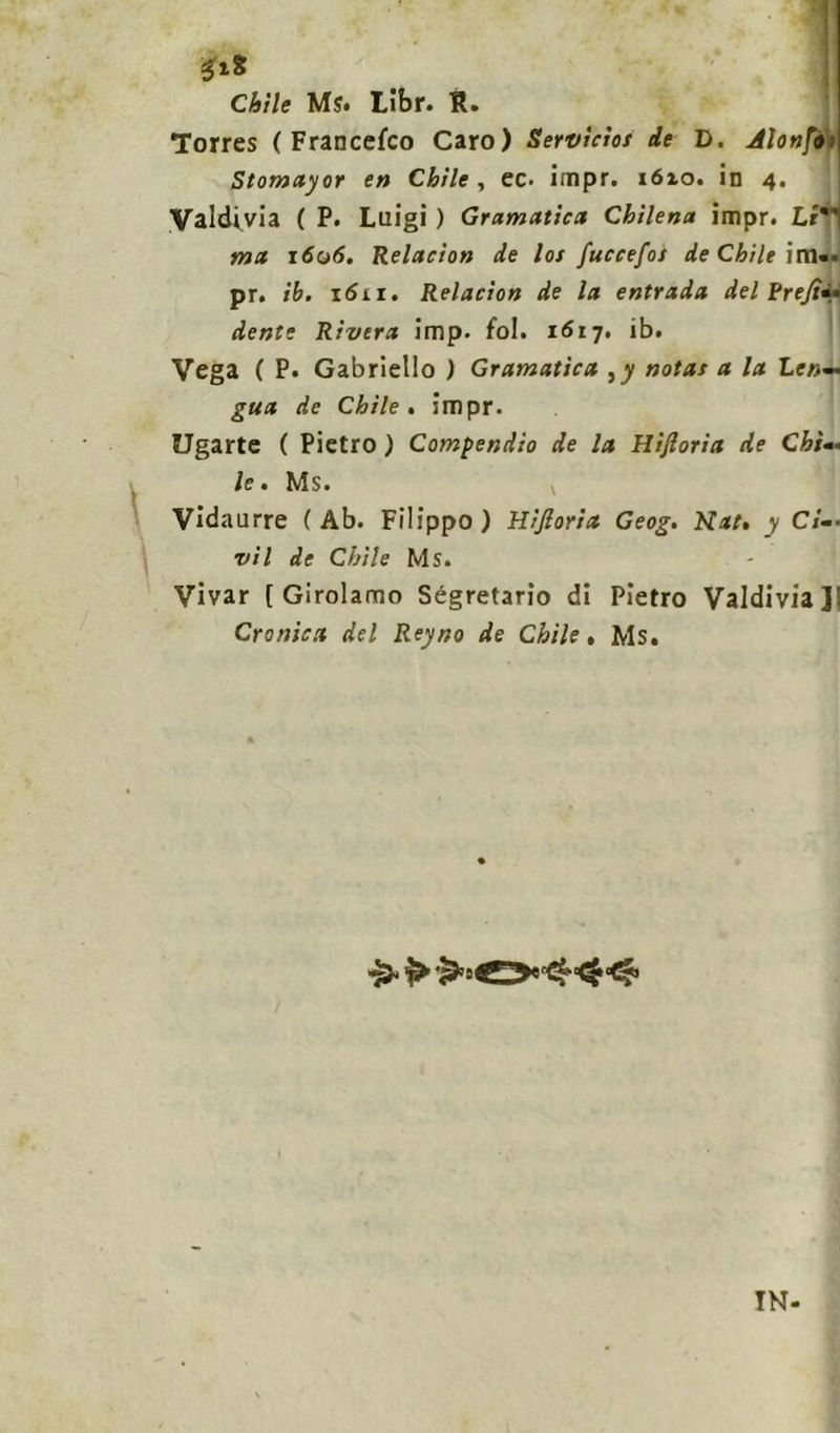 Chìle Ms. tibr. B. Torres ( Francesco Caro) Servìcìos de D. Alonfi- Stomayor en Chìle, ec. impr. 1610. in 4. Valdivia ( P. Luigi ) Gramatica Chìlena impr. Li ma 1606, Relacion de los fuccefos de Chìle irti»* pr. ih. 1611. Relacion de la entrada del Pren- dente Rivera imp. fol. 1617. ib. Vega ( P. Gabriello ) Gramatìca ,y notai a la Le»— gua de Chìle. impr. Ugarte ( Pietro ) Compendio de la Hifioria de Chi- le. Ms. Vidaurre (Ab. Filippo) Hifioria Geog. Nat, y Ci-• vii de Chìle Ms. Vivar [Girolamo Segretario di Pietro Valdivia]’ Cronica del Reyno de Chìle . Ms.