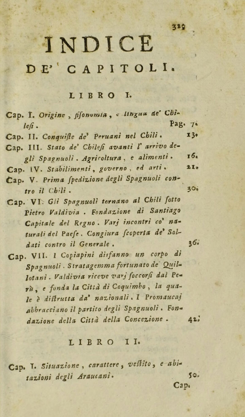 \ 3*9 INDICE DE’ CAPITOLI. LIBRO I. Cap. I. Origine , pfonvmia , «■ lingua ile Chì- le/ì. Pa8* 7* Cap. II. Conquìfle de' Peruani nel Chili• *3* Cap. III. Stato de' Cbilefi avanti l' arrivo de- gli Spagnuoli . Agricoltura , e alimenti • Cap. IV. Stabilimenti, governo , erf a*1'* • 4I* Cap. V Pr/ma fpe dizione degli Spagnuoli con- tro il Ch^li . 3°* Cap. VI- Gli Spagnuoli tornano al Chili fotto Pietro Valdivia . Fondazione di Santiago Capitale del Regno . Varj incontri co' na- turali del Paefe . Congiura /coperta de' Sol- dati contro il Generale . 3^. Cap. VII. I Copiapini disfanno un corpo di Spagnuoli ■ Stratagemma fortunato de Quii- totani. Va Idi via riceve varj foccorfi dal Pe- rii , e fonda la Città dì Coquimbo , la qua- le è diflrutta da’ nazionali. I Promaucaj abbracciano il partito degli Spagnuoli. Fon- dazione della Città della Concezione . 4*» LIBRO II. Cap. T* Situazione, carattere, vestito, e abi- tazioni degli Arautanì. 5c.