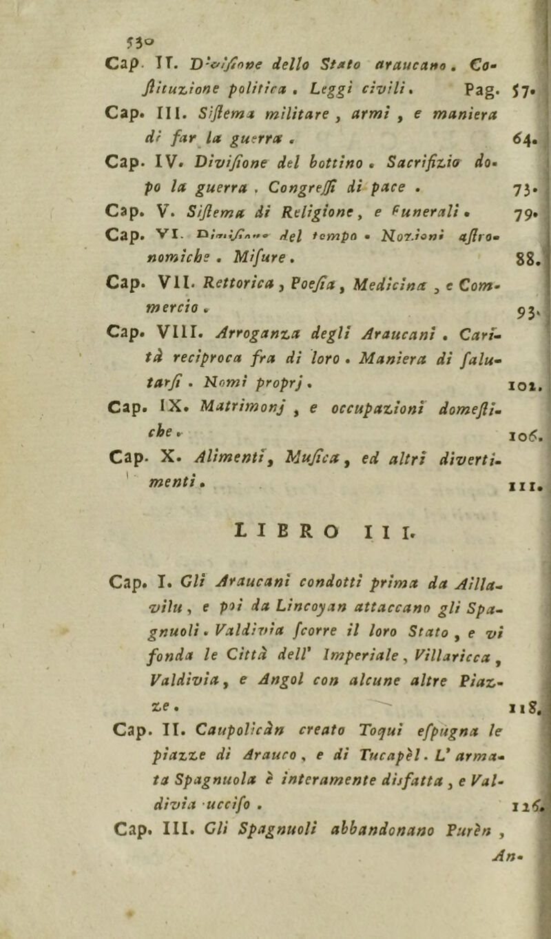 ?3o Cap. TT. D'&ì/ìone dello Stato (francano. Co- Jlituzìone politica . Leggi civili. Pag. $7» Cap. III. Sìflema militare , armi , e maniera di far la guerra . 64. Cap. IV. Divisone del bottino . Sacrifizio do- po la guerra , Congrejfi di pace . 73. Cap. V. Sìflema di Religione, e funerali- 79. Cap. VI. raì'riijtidel tempo • ILor.ìoni aflro» nomichs . Mifure . 88. Cap. VII. Rettorica, PoeJiay Medicina , e Com- mercio . 93, Cap. Vili. Arroganza degli Araucani . Cari- tà reciproca fra di loro . Maniera di falu- tarfl . Nomi proprj . ioi. Cap. IX. Matrìmonj t e occupazioni domefli. che' \o6. Cap. X. Alimenti, Mufìca, *//ri diverti- menti. m. LIBRO III. Cap. I. Gli Araucani condotti prima da Alila- , e poi da Lincoyan attaccano gli Spa- gnuolì . Valdìvia /corre il loro Stato , e vi fonda le Città dell' Imperiale, Vìllaricca , Valdìvia, e Angol con alcune altre Piaz- ze.  11S. Cap. II. Caupolìcàn creato Toqui efpugna le piazze di Arauco , e di Tucapel. V arma- ta Spagnuola ì interamente disfatta , e Val- divia uccìfo . ut,