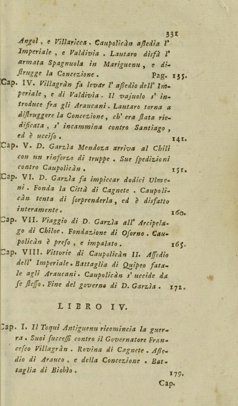 33* .Angol , e Villaricca . Caupolicdn afte dìa l* Imperiale , e Valdìvìa . Lautaro disfd 1* armata Spagnuola in Mariguenu , e dì- firugge la Concezione . Pag. ijj, Cap. IV. Viilagrdn fa levar V afedìo dell’ Im- periale , e di Valdìvìa. Il vajuolo s’ in- troduce fra gli Araucani. Lautaro toma a dìjìruggere la Concezione, eh' era fata rie- dificata , s' incammina contro Santiago , ed è ucci fio » I4I. Cap. V. D. Garzìa Mendoza arriva al Chili con un rinforzo di truppe . Sue fpedizioni contro Caupolicdn . ' Cap. VI. D. Garzìa fa impiccar dodici Dime- ni . Fonda la Città di Cagnete . Caupolì- càn. tenta di farprenderla, ed è disfatto interamente. l(Sot Cap. VII. Viaggio di D. Garzìa all' Arcipela- go di Chiloe. Fondazione di Oforno . Cau- policdn è prefo , e impalato . 16J, Cap. Vili. Vittorie di Caupolicdn li. Affé dio dell’ Imperiale. Battaglia di Quipeo fata- le agli Araucani • Caupolicdn s' uccide da fe flejfo . Fine del governo di D. Garzìa . iqi. LIBRO IV. >ap. I. Il Toqui Antìguenu ricomincia la guer- ra . Suoi fuccejfi contro il Governatore Fran- co feo Villagrdn . Rovina di Cagnete . Afie- dìo di Arauco , e della Concezione . Bat- taglia di Biobìo . Cap.