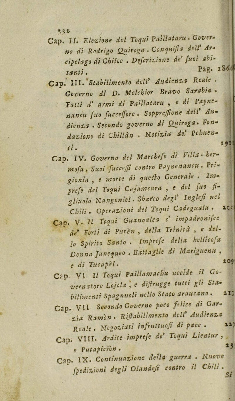 33* ) Gap. IT. Elezione del Toqui Paillataru . Gover- no dì Rodrigo Quiroga . Conquifia dell Ar- cipelago di Chiloe . Deferitone de' /noi abi- tanti . Cap. III.‘Stabilimento dell' Audienza Reale. Governo dì D. Melchior Bravo Sarabìa . Tatti d' armi di Paillataru , e di Payne- naneti fuo fuccejfore . Sopprejficne dell' Au- di e nz a . Secondo governo di Quìroga. Fon- dazione di Chili àn . notizia de'. Pehuen- I 86.: C l % Cap. IV. Governo del Marchefe dì Villa • ber- ma fa . Suoi fuc ceffi contro Paynenancrt. Pri- gionia , e morte dì quello Generale . lm- prefe del Toqui Cajamcura , e del fuo fi- gliuolo Nangoniel. Sba/co degl' lnglefi nel Chili . Operazioni del Tcqui Cadeguala . iCt Cap. v. Il Toqui Guanoalca $ impadronifee de' Forti di Purèn , della Trinità , e del- lo Spirito Santo . Imprefe della bellicoft Donna Jancqueo . Battaglie di Mariguenu , e di Tucapei. 1 Cao VI 11 Toqui Paillamachìu uccide il Go- vernatore Lojola e dìflrugge tutti gli Sta- bilimenti Spagnuoli nello Stato araucano . il, Cap. VII Secondo Governo poco felice dt Gar- zìa Ramon . Rifi abili mento dell' Audienza Reale . negoziati infruttuofì di pace . Cap. Vili- Ardite imprefe de’ Toqui Lientur , 'F . .x 13 e Putaptcron . J Cap. IX. Continuazione della guerra . Nuove fpedizioni degli Olande/,' contro il Chili . ^