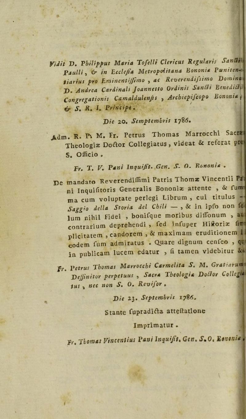Vidit D. Vbilipput Maria Tofelli Clericut Regalavi! San a, Panili, & in Lcclejìa Metropolitana Bononia Paeniien. tiarius prò Lminentijjìmo , ac Reverendifiimo Domino D. Andrea Cardinali Joannetto Ordini! Sanrti Benedirti Congregationii Camaldulenjts , Arcbiepifcopo Bononia, & S. R. 1. Principe. Die 20. Semptembris 1786. jUm. R. M. Fr. Petrus Thomas Marrocchi Sacrr Theologia: Doftor Collegiatus, videat & referat pn S. Officio . x. V. Pani \nquifit. Gen. S- O. Bononia . De mandato Keverendifiimi Patris Thomz Vincentii Pa ni Inquifitoris Generalis Bononia: attente , & funr ma cum voluptate perlegi Librum , cui titulus - Saggio della Storia del Chili — , & in ipfo non fc lum nihil Fidei , bonifque moribus dilTonum , au contrarium deprehendi , fed infuper Hifloria: fur plicitatem , candorem , & maximam eruditionem i eodem fum admìratus . Quare dignum cenfeo , qui in publicam lucem edatur , fi tamen videbitur fr. Petrut Tbomai Marroccbi Carmelita S. M. Gratiarum Dejfinitor perpetua! , Sacra Jbeologia Dortor Collegi* tm , nec non S. 0. Revifor . Die 23. Septembrit 1781*. Stante fupradifta atteftatlone Imprimatur . fr. Ti ornai Vincentius Pani lnqui/ìt, Gen. S.O, Einonia . i