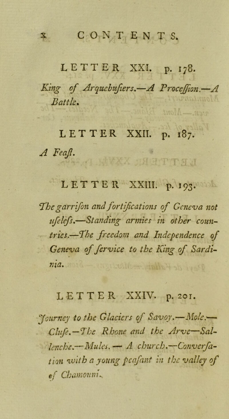 LETTER XXI. p. 178. King of Arquehufiers.—A ProceJJion.—A Battle* LETTER XXII. p. 187. A Feaf. LETTER XXIII. p. 193. Fhegarrif011 and jortifications of Geneva not ifelef.—Standing armies in other coun- tries.—Fhe freedom and Independence of Geneva of fervice to the King of Sardi- nia. LETTER XXIV. p. 201. Journey to the Glaciers cf Savoy.—Mole:— Chfe.—Fbe Rhone and the Arve—Sal- lenche.—Mules. — A church.—Cmverfa- tion nvilh a young penfant in the valley of ef Chamonvi..