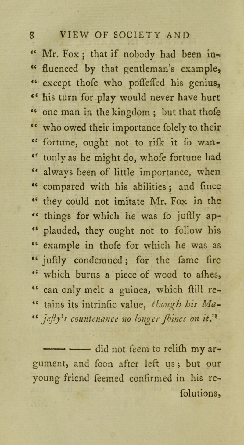 “ Mr. Fox j that if nobody had been ln-< fluenced by that gentleman’s example, except thofe who pofleffed his genius, “ his turn foreplay would never have hurt “ one man in the kingdom ; but that thofe “ who owed their importance folely to their fortune, ought not to rifk it fo wan- tonly as he might do, whofe fortune had “ always been of little importance, when “ compared with his abilities; and fince “ they could not imitate Mr. Fox in the “ things for which he was fo juftly ap- “ plauded, they ought not to follow his “ example in thofe for which he was as “ juftly condemned; for the fame fire which burns a piece of wood to afhes, “ can only melt a guinea, which ftill re- “ tains its intrinfic value, though his Ma~ “ jcfly'^s countenance no longer fiines on ith* —— did not feem to rellfh my ar- gument, and foon after left us; but our young friend feemed confirmed in his re- folutions,