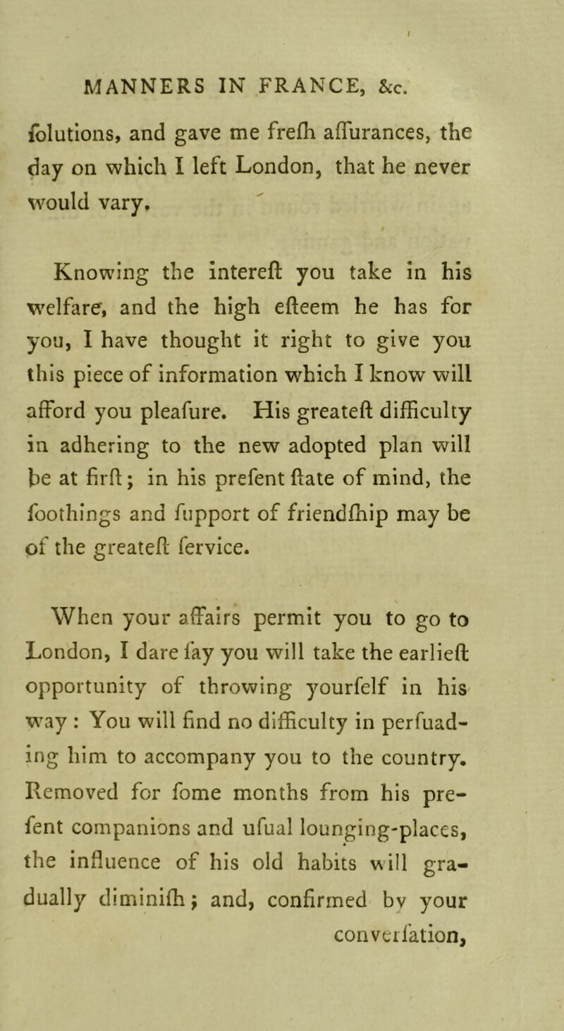 folutlons, and gave me frefh affurances, the day on which I left London, that he never would vary. Knowing the intereft you take In his welfare, and the high efteem he has for you, I have thought it right to give you this piece of information which I know will afford you pleafure. His greateft difficulty in adhering to the new adopted plan will be at firfl:; in his prefent ftate of mind, the foothings and fupport of friendfhip may be of the greateft fervice. When your affairs permit you to go to London, I dare fay you will take the earlieft opportunity of throwing yourfelf in his W’ay : You will find no difficulty in perfuad- ing him to accompany you to the country. Removed for fome months from his pre- fent companions and ufual lounging-places, the influence of his old habits will gra- dually diminifh; and, confirmed bv your converfation,