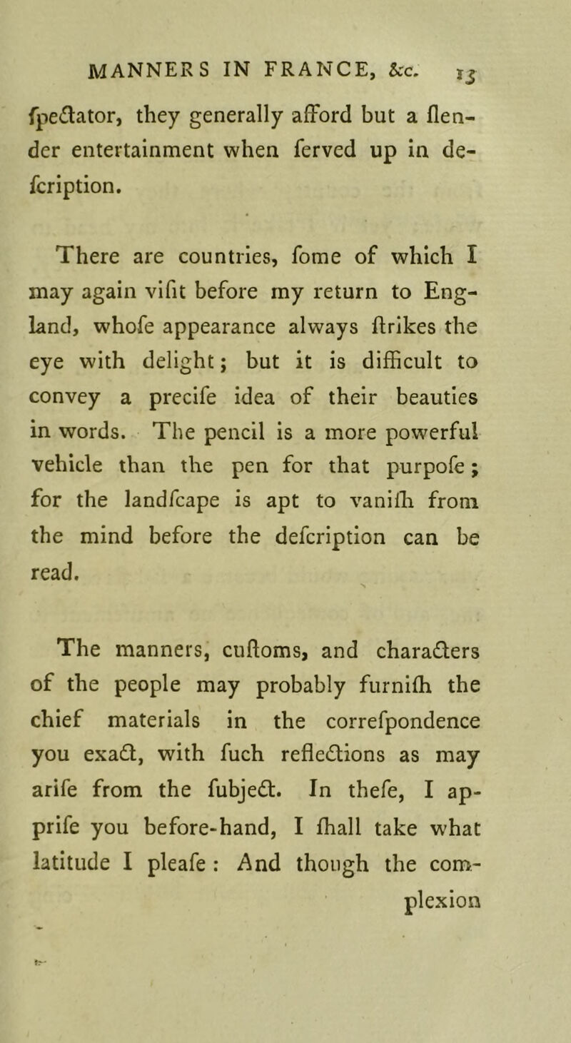 fpedlator, they generally ai3^ord but a flen- der entertainment when ferved up in de- fer iption. There are countries, fome of which I may again vifit before my return to Eng- land, whofe appearance always ftrikes the eye with delight; but it is difficult to convey a precife idea of their beauties in words. The pencil is a more powerful vehicle than the pen for that purpofe; for the landfcape is apt to vaniffi from the mind before the defeription can be read. The manners, cuftoms, and characters of the people may probably furniffi the chief materials in the correfpondence you exaCl, with fuch reflections as may arife from the fubjeCt. In thefe, I ap- prife you before-hand, I ffiall take what latitude I pleafe : And though the com- plexion