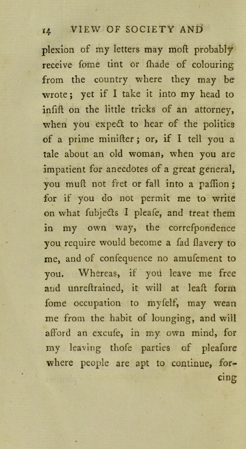 plexion of my letters may moft probably receive fome tint or (bade of colouring from the country where they may be wrote; yet if I take it into my head to infill on the little tricks of an attorney, when you exped: to hear of the politics of a prime minifter; or, if I tell you a tale about an old woman, when you are impatient for anecdotes of a great general, you mull not fret or fall into a paflion; for if you do not permit me to write on what fubjedls I pleafe, and treat them in my own way, the correfpondence you require would become a fad flavery to me, and of confequence no amufement to you. Whereas, if you leave me free and unrellrained, it will at leafl form fome occupation to myfelf, may wean me from the habit of lounging, and will afford an excufe, in my own mind, for my leaving thofe parties of pleafiire where people are apt to continue, for- cing