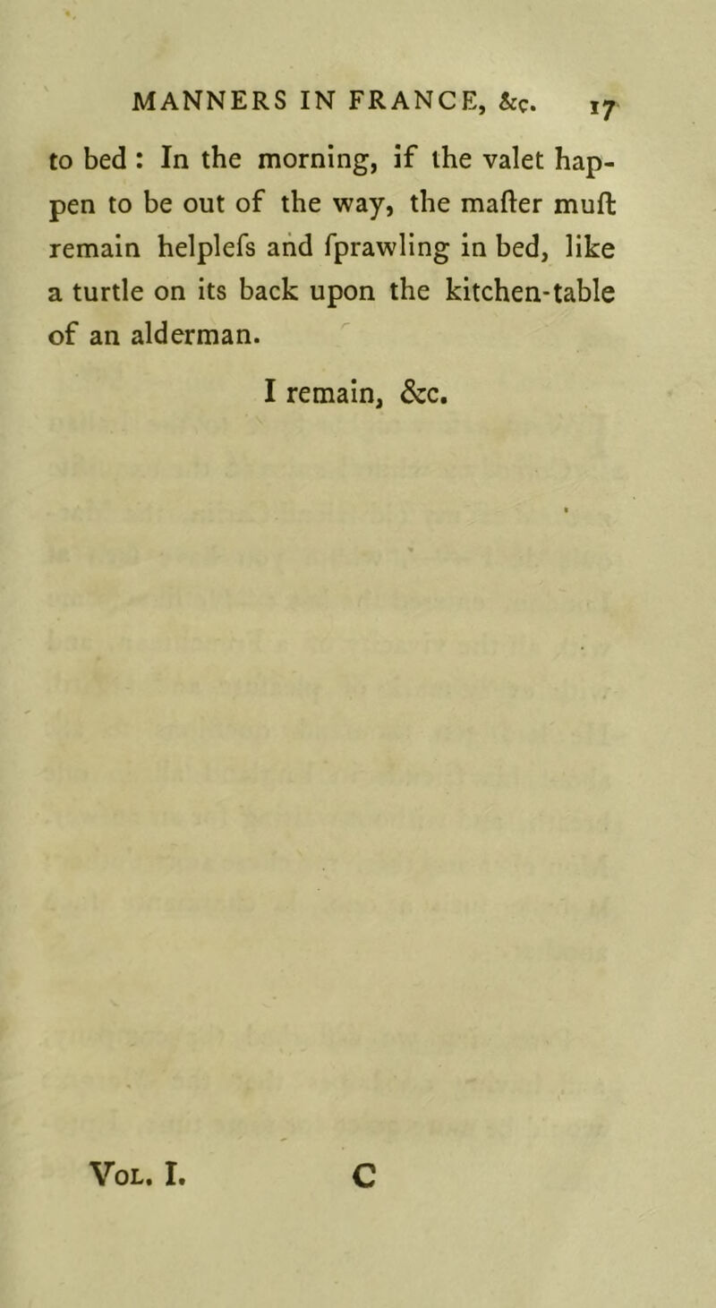 to bed : In the morning, if the valet hap- pen to be out of the way, the mafter muft remain helplefs and fprawling in bed, like a turtle on its back upon the kitchen-table of an alderman. I remain, &c. VoL. I. c