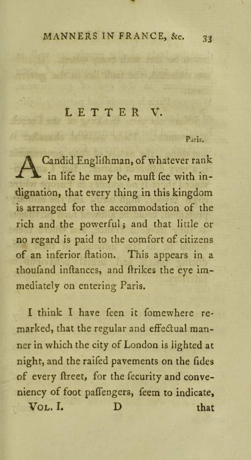 LETTER V. Paris. Candid Englifhman, of whatever rank in life he may be, muft fee with in- dignation, that every thing in this kingdom is arranged for the accommodation of the rich and the powerful; and that little or no regard is paid to the comfort of citizens of an inferior Ration. This appears in a thoufand inftances, and Rrikes the eye im- mediately on entering Paris. I think I have feen it fomewhere re- marked, that the regular and effedual man- ner in which the city of London is lighted at night, and the raifed pavements on the fides of every ftreet, for the fecurity and conve- niency of foot paffengers, feem to indicate, VoL. I. D that