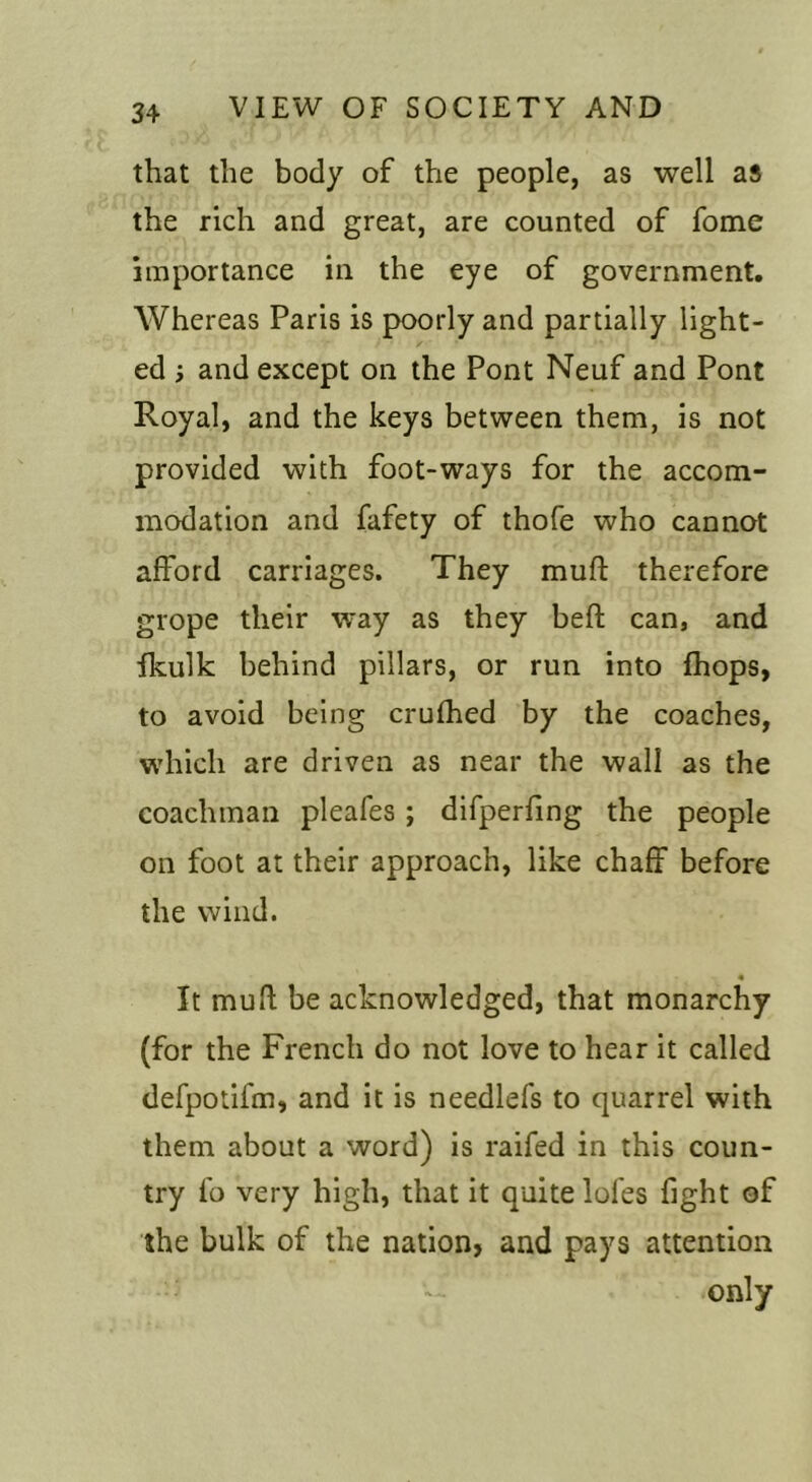 that the body of the people, as well as the rich and great, are counted of fome importance in the eye of government. Whereas Paris is poorly and partially light- ed i and except on the Pont Neuf and Pont Royal, and the keys between them, is not provided with foot-ways for the accom- modation and fafety of thofe who cannot afford carriages. They muff therefore grope their way as they beft can, and fkulk behind pillars, or run into fhops, to avoid being crufhed by the coaches, which are driven as near the wall as the coachman pleafes; difperling the people on foot at their approach, like chaff before the wind. « It mull; be acknowledged, that monarchy (for the French do not love to hear it called defpotifm, and it is needlefs to quarrel with them about a word) is railed in this coun- try fo very high, that it quite lofes fight of the bulk of the nation, and pays attention only