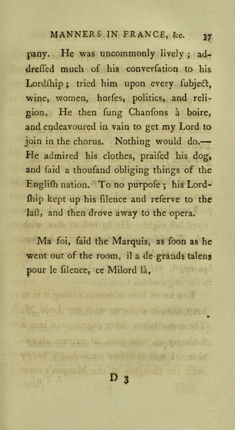 pany. He was uncommonly lively ; ad- drelTed much of his converfation to his Lordfhip ; tried him upon every fubjedl, wine, women, horfes, politics, and reli- gion» He then fung Chanfons a boire, and endeavoured in vain to get my Lord to join in the chorus. Nothing would do.— He admired his clothes, praifed his dog, and faid a thoufand obliging things of the Englifli nation. To no purpofe ; his Lord- fhip kept up his filence and referve to the lafi, and then drove away to the opera. Ma foi, faid the Marquis, as foon as he went out of the room, il a de grands talen? pour le filence, ce Milord la*