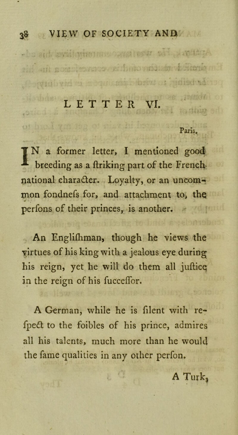 L E T T E R VI. Paris. T N a former letter, I mentioned good breeding as a ftriking part of the French- national charader. Loyalty, or an uncom-i mon fondnefs for, and attachment to, the perfons of their princes, is another. ' An Englifliman, though he views the virtues of his king with a jealous eye during his reign, yet he will do them all jufticq in the reign of his fucceflbr. A German, while he is filent with re- fped to the foibles of his prince, admires all his talents, much more than he would the fame qualities in any other perfon. } A Turk,