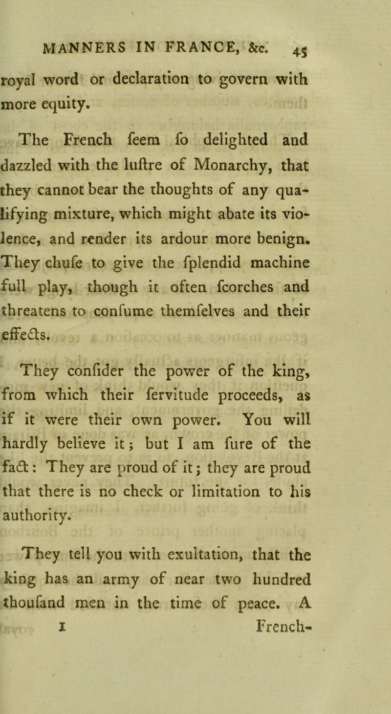 royal word or declaration to govern with more equity. The French feem fo delighted and dazzled with the liiftre of Monarchy, that they cannot bear the thoughts of any qua- lifying mixture, which might abate its vio- lence, and render its ardour more benign. They chufe to give the fplendid machine full play, though it often fcorches and threatens to confume themfelves and their effeds. They confider the power of the king, from which their fervitude proceeds, as if it were their own power. You will hardly believe it; but I am fure of the fa£t: They are proud of it; they are proud that there is no check or limitation to his authority. They tell you with exultation, that the king has an army of near two hundred thoufand men in the time of peace. A I French-