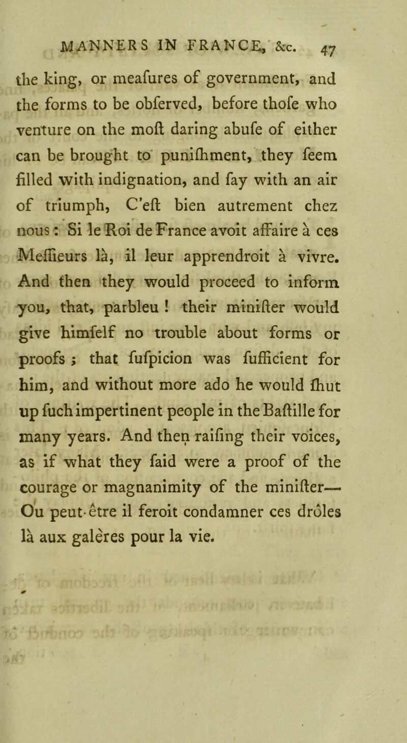 the king, or meafures of government, and the forms to be obferved, before thofe who venture on the moft daring abufe of either can be brought to punifhment, they feem filled with indignation, and fay wdth an air of triumph, C’eft bien autrement chez nous: Si le Roi de France avoit affaire a ces Meflieurs la, il leur apprendroit a vivre. And then they would proceed to inform you, that, parbleu ! their minifter would give himfelf no trouble about forms or proofs ; that fufpicion was fuflicient for him, and without more ado he would Jhut up fuch impertinent people in the Baftille for many years. And then raifing their voices, as if what they faid were a proof of the courage or magnanimity of the minifter— Ou peut-etre il feroit condamner ces droles la aux galeres pour la vie.