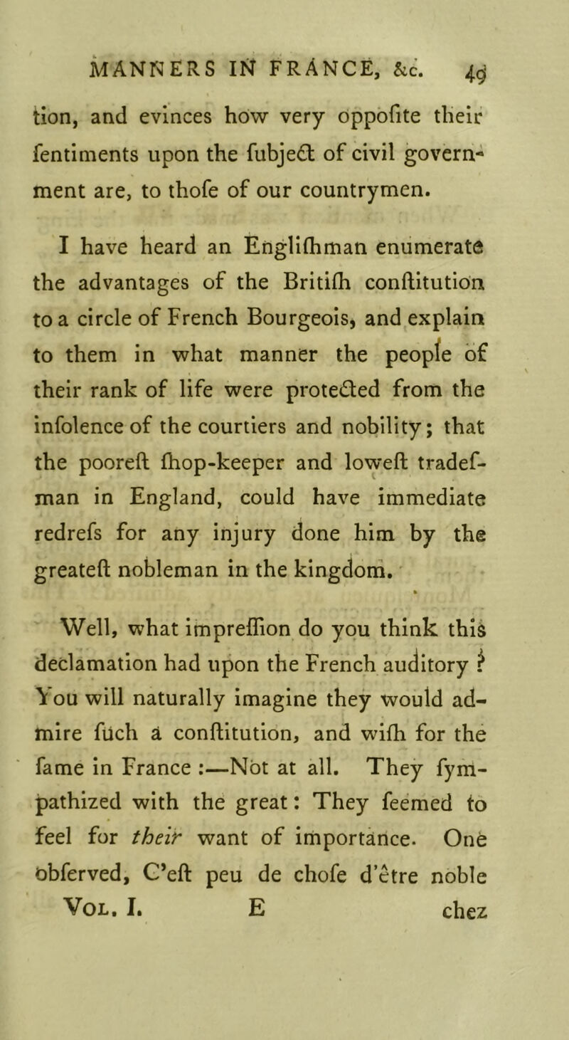 tion, and evinces how very oppofite tlielr fentiments upon the fubjeft of civil govern- ment are, to thofe of our countrymen. I have heard an Englifhman enumerate the advantages of the Britifh conftitutidn to a circle of French Bourgeois, and explain to them in what manner the peopfe of their rank of life were proteded from the infolence of the courtiers and nobility; that the pooreft fhop-keeper and loweft tradef- man in England, could have immediate redrefs for any injury done him by the greateft nobleman in the kingdom, » Well, what impreflion do you think thli declamation had upon the French auditory ^ \ ou will naturally imagine they would ad- mire fiich a conftitution, and wifh for the fame in France :—NOt at all. They fym- pathized with the great: They feemed to feel for their- want of importance. One obferved, G’eft peu de chofe d’etre noble VoL, I, E chez