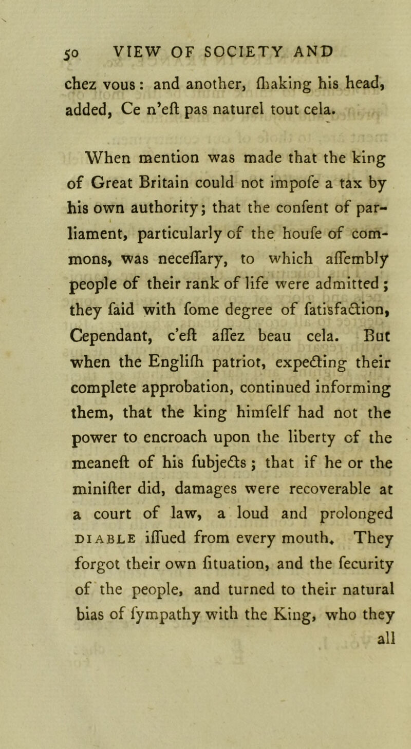 chez vous : and another, fliaklng his head, added, Ce n’eft pas naturel tout cela. When mention was made that the king of Great Britain could not impofe a tax by his own authority; that the confent of par- liament, particularly of the houfe of com- mons, was neceffary, to which aflembly people of their rank of life were admitted ; they faid with fome degree of fatisfa£tion, Cependant, e’eft aflez beau cela. But when the Englilh patriot, expeding their complete approbation, continued informing them, that the king hirafelf had not the power to encroach upon the liberty of the meaneft of his fubjeds; that if he or the minifter did, damages were recoverable at a court of law, a loud and prolonged DiABLE iflued from every mouth* They forgot their own fituation, and the fecurity of the people, and turned to their natural bias of fympathy with the King, who they all