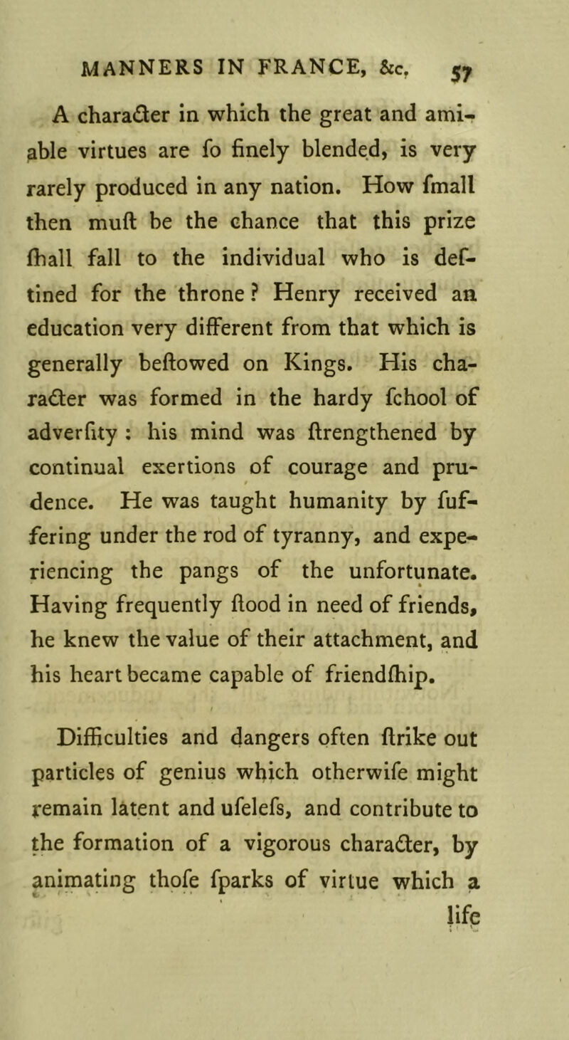 A charader in which the great and ami- able virtues are fo finely blended, is very rarely produced in any nation. How fmall then muft be the chance that this prize (hall fall to the individual who is def- tined for the throne ? Henry received an education very different from that which is generally beftowed on Kings. His cha- rader was formed in the hardy fchool of adverfity : his mind was ftrengthened by continual exertions of courage and pru- dence. He was taught humanity by fuf- fering under the rod of tyranny, and expe- riencing the pangs of the unfortunate. Having frequently flood in need of friends, he knew the value of their attachment, and his heart became capable of friendfhip. Difficulties and dangers often flrike out particles of genius which otherwife might remain latent and ufelefs, and contribute to the formation of a vigorous charader, by animating thofe fparks of virtue which a life