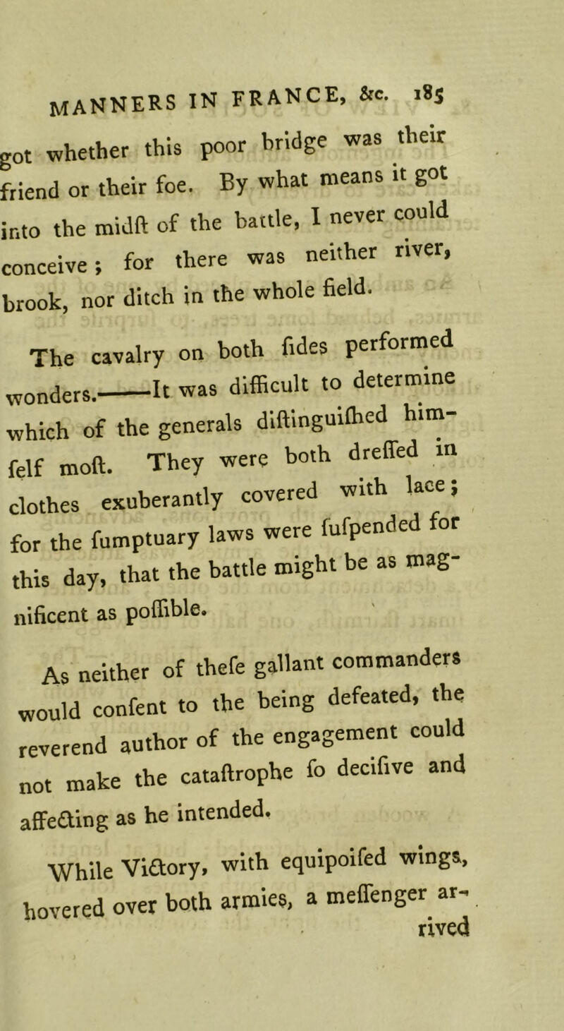 got whether this poor bridge was their friend or their foe. By what means it got into the midft of the battle, I never could conceive; for there was neither river, brook, nor ditch in the whole field. The cavalry on both fides performed „„„ders. It was difficult to determine which of the generals dlftinguiffied him- felf moft. They were both dreffed m clothes exuberantly covered with Uce; for the fumptuary laws were fufpende or this day, that the battle might be as mag- nificent as poflible. As neither of thefe gallant commanders would confent to the being defeated, the reverend author of the engagement could not make the cataftrophe fo decifive and affeaing as he intended. While Viaory, with equipoifed wings, hovered over both armies, a melTenger ar- rived
