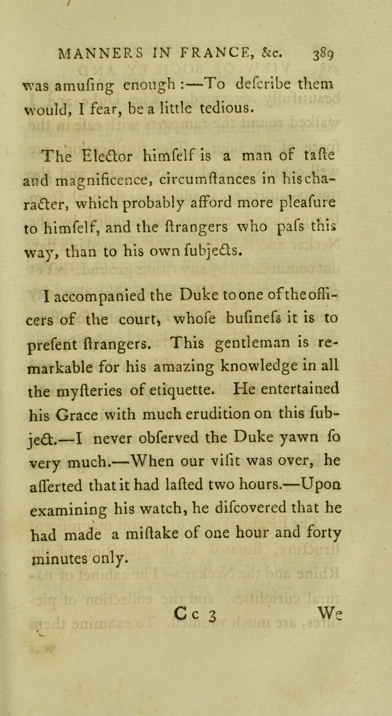 T\’as amufing enough :—To deferibe them would, I fear, be a little tedious. The Eledor himfelf is a man of tafte and magnificence, circumftances in hischa- radler, which probably afford more pleafiire to himfelf, and the ftrangers who pafs this way, than to his own fubjeds. I accompanied the Duke to one of the offi- cers of the court) whofe bufinefs it is to prefent ftrangers. This gentleman is re- markable for his amazing knowledge in all the myfteries of etiquette. He entertained his Grace with much erudition on this fub- jed.—I never obferved the Duke yawn fo very much.—When our vifit was over, he afferted that it had lafted two hours.—Upon examining his watch, he difeovered that he had made a miftake of one hour and forty minutes only. C c 3 Wc