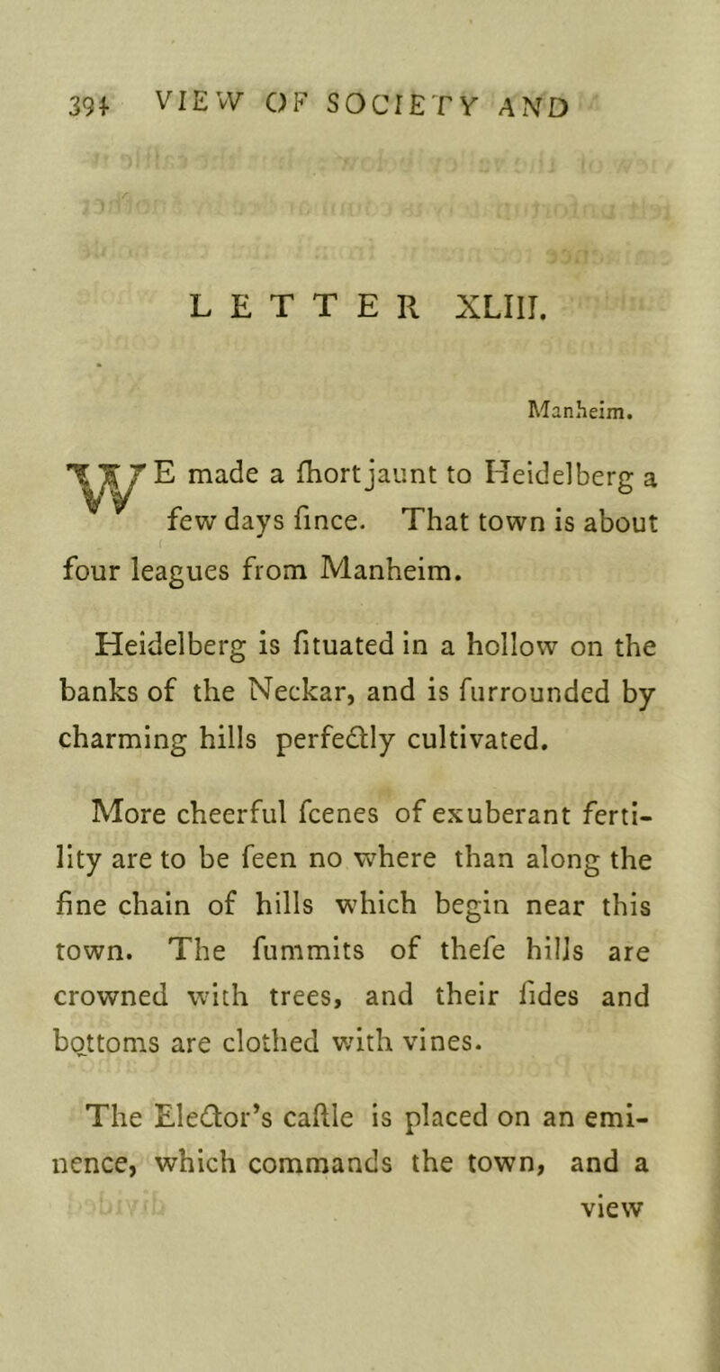 LETTER XLIir. Manhelm. w E made a fhort jaunt to Heidelberg a few days fince. That town is about ( four leagues from Manheim. Heidelberg is fituated In a hollow on the banks of the Neckar, and is fiirrounded by charming hills perfedtly cultivated. More cheerful fcenes of exuberant ferti- lity are to be feen no where than along the fine chain of hills which begin near this town. The fummits of thefe hills are crowned with trees, and their fides and bottoms are clothed v;ith vines. The EleQor’s caftle is placed on an emi- nence, which commands the town, and a view