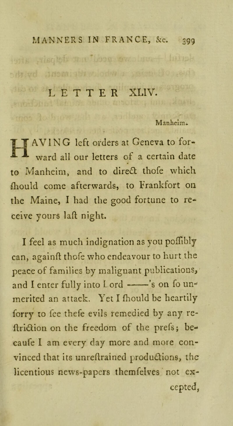 LETTER XLIV. Manheim. T T AVING left orders at Geneva to for- ^ ^ ward all our letters of a certain date to Manheim, and to diredt thofe which fliouid come afterwards, to Frankfort on the Maine, I had the good fortune to re- ceive yours lafl; night. I feel as much indignation as you polTibly can, againft thofe who endeavour to hurt the peace of families by malignant publications, and I enter fully into L ord ’s on fo un-* merited an attack. Yet I fhould be heartily forry to fee thefe evils remedied by any re- ftridlion on the freedom of the prefsj be- caufe I am every day more and more con- vinced that its unreftrained productions, the licentious news-papers themfelves not ex- cepted,