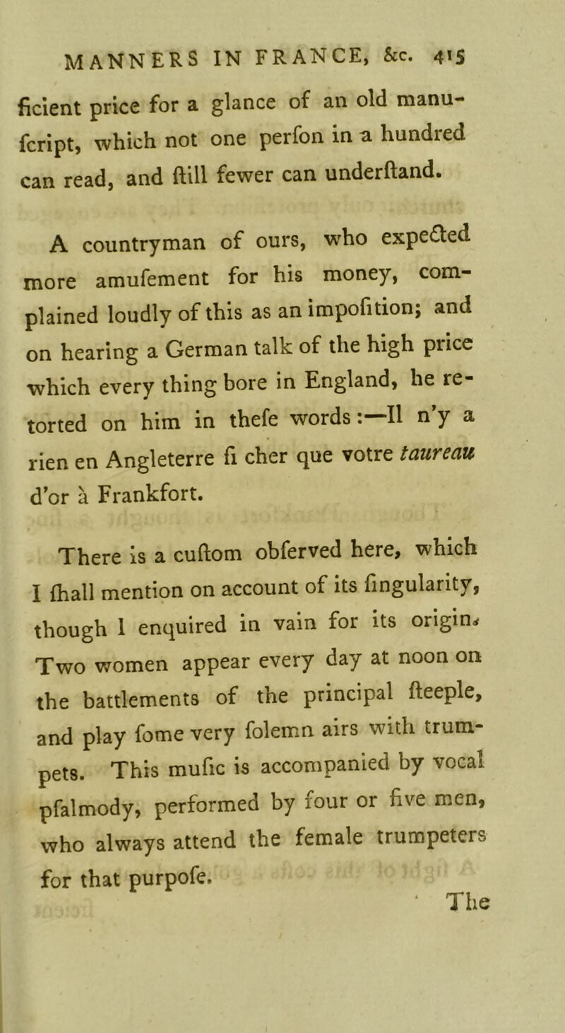 ficient price for a glance of an old manu- fcript, which not one perfon in a hundred can read, and ftill fewer can underftand* A countryman of ours, who expected more amufement for his money, com- plained loudly of this as an impofition; and on hearing a German talk of the high price which every thing bore in England, he re- torted on him in thefe wordsII n’y a rien en Angleterre fi cher que votre taureau d’or a Frankfort. There is a cuftom obferved here, which I fhall mention on account of its fingularity, though 1 enquired in vain for its origin^ Two women appear every day at noon on the battlements of the principal fteeple, and play fome very folemn airs with trum- pets. This mufic is accompanied by vocal pfalmody, performed by four or five men, who always attend the female trumpeters for that purpofe.