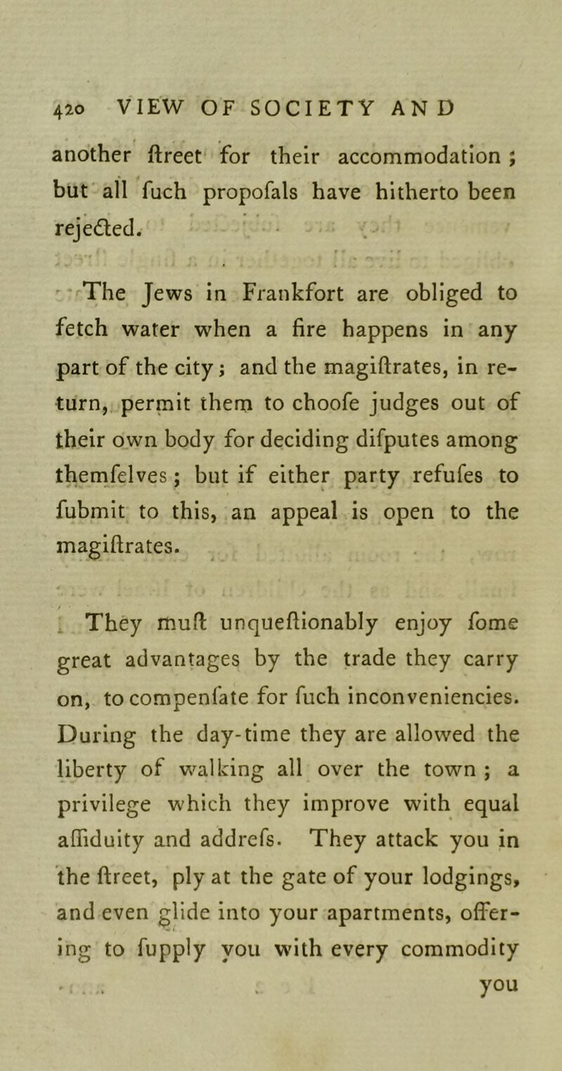another ftreet for their accommodation; but all fuch propofals have hitherto been rejeded. ' * The Jews In Frankfort are obliged to fetch water when a fire happens in any part of the city; and the magiftrates, in re- turn, permit them to choofe judges out of their own body for deciding difputes among themfelves; but if either party refufes to fubmit to this, an appeal is open to the magiftrates. ^ They muft unqueftlonably enjoy fome great advantages by the trade they carry on, tocompenfate for ftich inconveniencies. During the day-time they are allowed the liberty of walking all over the town ; a privilege which they improve with equal afliduity and addrefs. They attack you in the ftreet, ply at the gate of your lodgings, and even glide into your apartments, offer- ing to fupply you w'ith every commodity ' . . . you