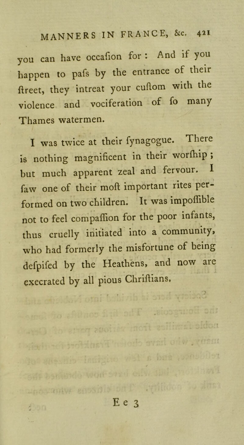 you can have occafion for . And if you happen to pafs by the entrance of their ftreet, they intreat your cuhom with the violence and vociferation of fo many Thames watermen. I was twice at their fynagogue. There is nothing magnificent in their worfhip ; but much apparent zeal and fervour. I faw one of their moft important rites per- formed on two children. It was impoffible not to feel compaffion for the poor infants, thus cruelly initiated into a community, who had formerly the misfortune of being defpifed by the Heathens, and now are execrated by all pious Chriflians,