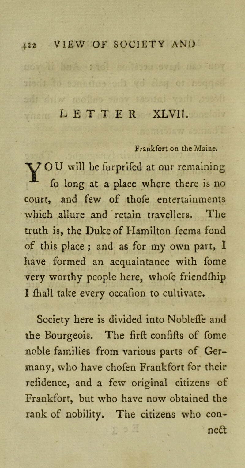 LETTER XLVII. Frankfort on the Maine. OU will be furprlfed at our remaining fo long at a place where there is no court, and few of thofe entertainments which allure and retain travellers. The truth is, the Duke of Hamilton feems fond of this place j and as for my own part, I have formed an acquaintance with fome very worthy people here, whofe friendfhip I fhall take every occafion to cultivate. Society here is divided into Noblefle and the Bourgeois. The firft confifts of fome noble families from various parts of Ger- many, who have chofen Frankfort for their refidence, and a few original citizens of Frankfort, but who have now obtained the rank of nobility. The citizens w'ho con- nect