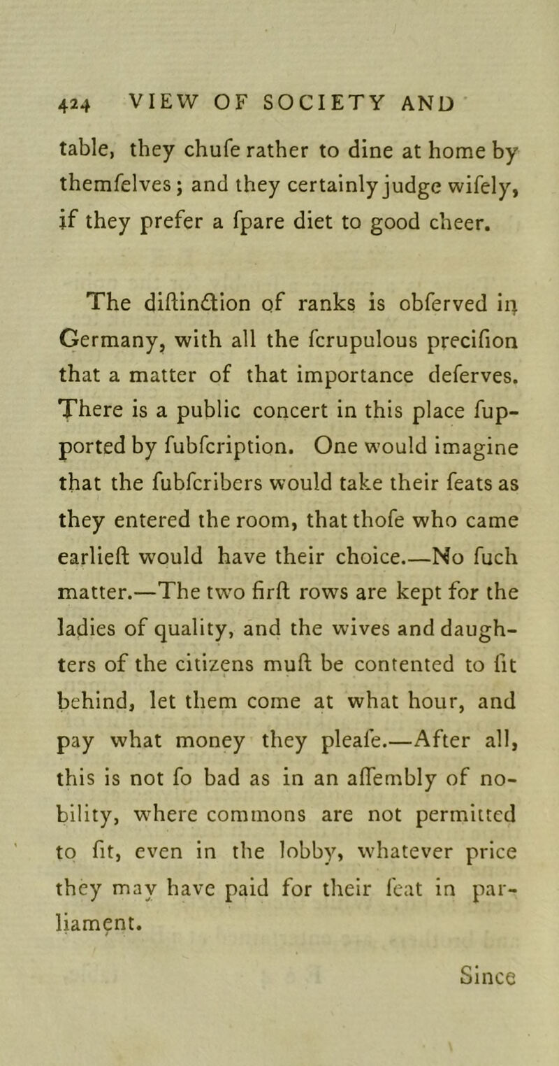table, they chufe rather to dine at home by themfelves ; and they certainly judge wifely, if they prefer a fpare diet to good cheer. The diftindion qf ranks is obferved ir^ Germany, with all the fcrupulous precifion that a matter of that importance deferves. There is a public concert in this place fup- ported by fubfcription. One would imagine that the fubfcribers would take their feats as they entered the room, that thofe who came earlieft would have their choice No fuch matter.—The two firft rows are kept for the ladies of quality, and the wives and daugh- ters of the citizens muft be contented to fit behind, let them come at what hour, and pay what money they pleafe.—After all, this is not fo bad as in an affembly of no- bility, w^here commons are not permitted to fit, even in the lobby, whatever price they may have paid for their feat in par- liament. Since