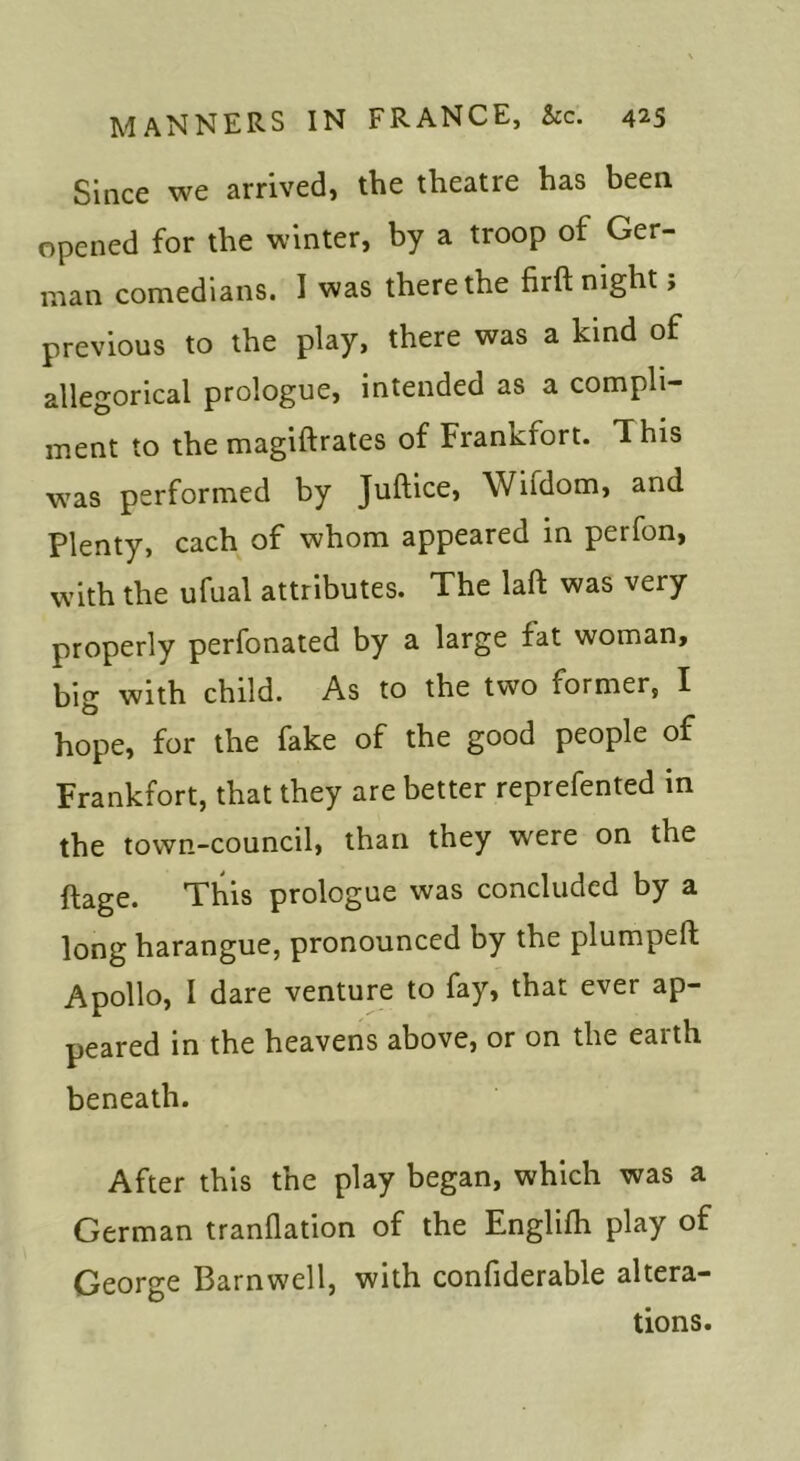 Since we arrived, the theatre has been opened for the winter, by a troop of Ger- man comedians. I was there the firft night, previous to the play, there was a kind of allegorical prologue, intended as a compli- ment to the magiftrates of Frankfort. This was performed by Juftice, Wifdom, and Plenty, each of whom appeared in perfon, with the ufual attributes. The laft was very properly perfonated by a large fat woman, big with child. As to the two former, I hope, for the fake of the good people of Frankfort, that they are better reprefented in the town-council, than they were on the ftage. This prologue was concluded by a long harangue, pronounced by the plumpeft Apollo, I dare venture to fay, that ever ap- peared in the heavens above, or on the earth beneath. After this the play began, which was a German tranflation of the Englifh play of George Barnwell, with confiderable altera- tions.