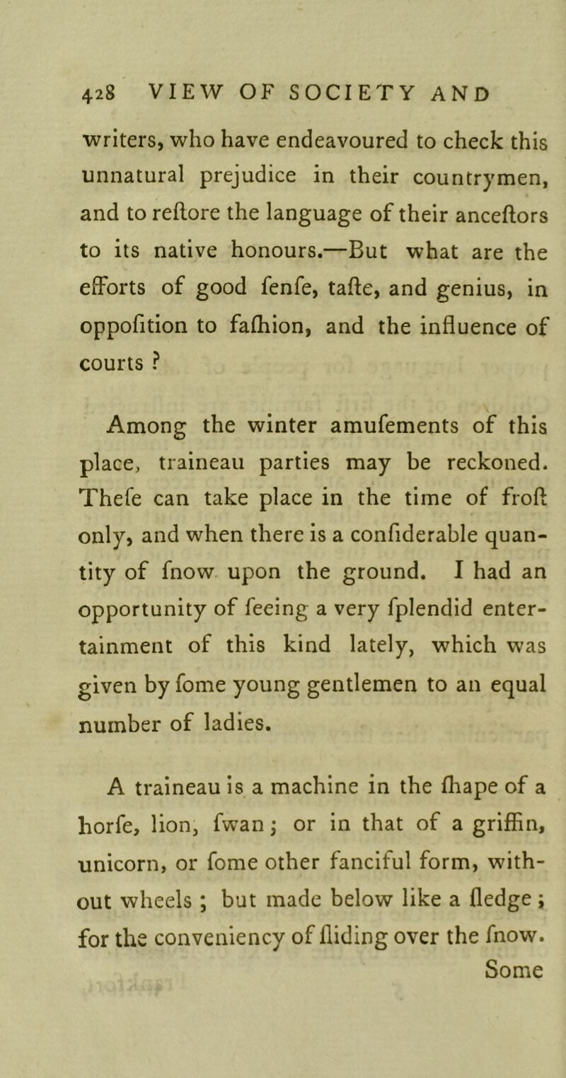 ■writers, who have endeavoured to check this unnatural prejudice in their countrymen, and to reftore the language of their anceftors to its native honours.—But what are the efforts of good fenfe, tafte, and genius, in oppofition to fafhion, and the influence of courts ? Among the winter amufements of this place, traineau parties may be reckoned. Thefe can take place in the time of frofl; only, and when there is a confiderable quan- tity of fnow upon the ground. I had an opportunity of feeing a very fplendid enter- tainment of this kind lately, which was given by fome young gentlemen to an equal number of ladies. A traineau is a machine in the fhape of a horfe, lion, fwan ,* or in that of a griffin, unicorn, or fome other fanciful form, with- out wheels; but made below like a fledge; for the conveniency of Aiding over the fnow. Some