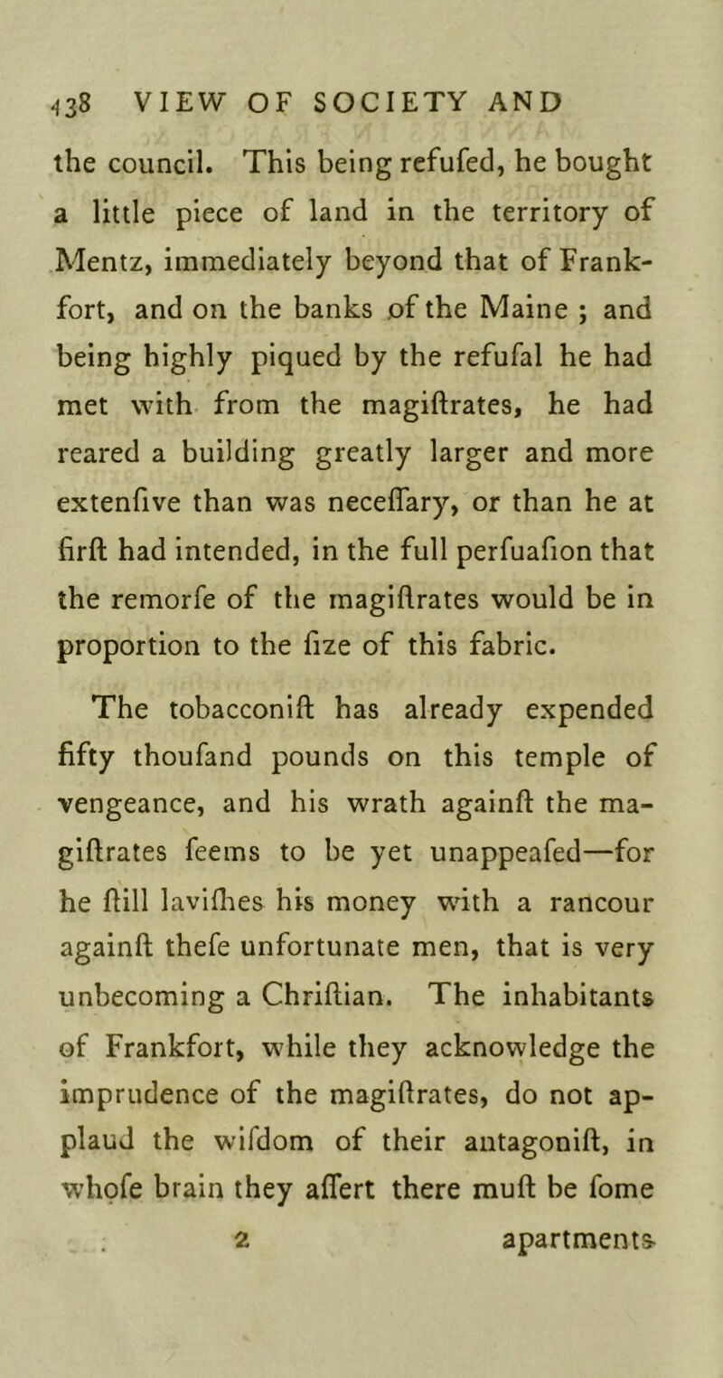 the council. This being refufed, he bought a little piece of land in the territory of Mentz, immediately beyond that of Frank- fort, and on the banks of the Maine ; and being highly piqued by the refufal he had met with from the magiftrates, he had reared a building greatly larger and more extenfive than was neceflary, or than he at firft had intended, in the full perfuafion that the remorfe of the magiftrates would be in proportion to the fize of this fabric. The tobacconift has already expended fifty thoufand pounds on this temple of vengeance, and his wrath againft the ma- giftrates feems to be yet unappeafed—for he ftill lavifties his money with a rancour againft thefe unfortunate men, that is very unbecoming a Chriftian. The inhabitants of Frankfort, while they acknowledge the imprudence of the magiftrates, do not ap- plaud the wifdom of their antagonift, in whofe brain they aflert there muft be fome