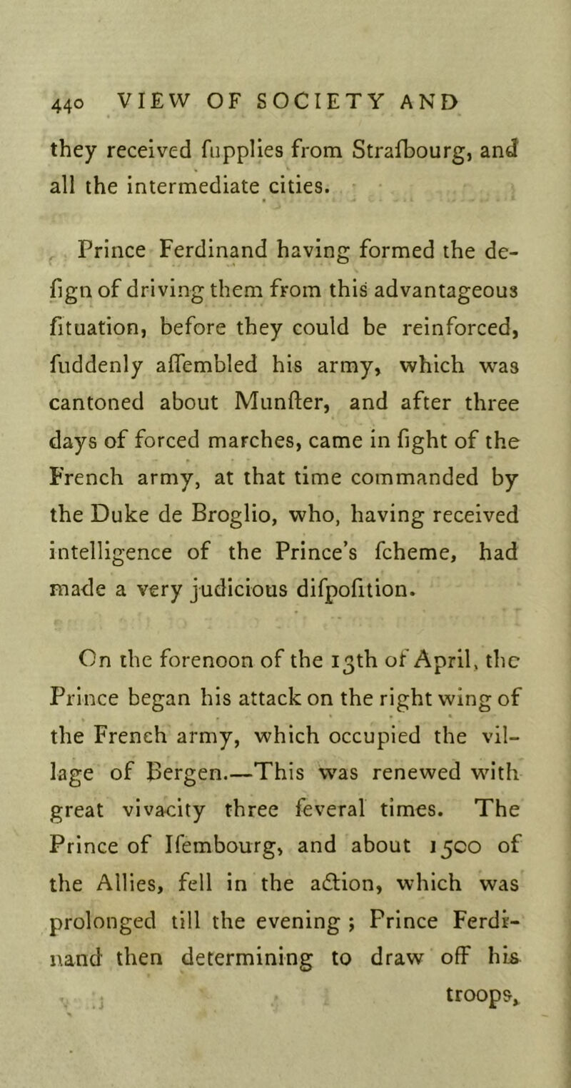 they received fiipplies from Strafbourg, and all the intermediate cities. ^ Prince Ferdinand having formed the de- fign of driving them from this advantageous fituation, before they could be reinforced, fuddenly aflembled his army, which was cantoned about Munfter, and after three days of forced marches, came in fight of the French army, at that time commanded by the Duke de Broglio, who, having received intelligence of the Prince’s fcheme, had made a very judicious difpofition. On the forenoon of the 13th of April, the Prince began his attack on the right wing of the French army, which occupied the vil- lage of Bergen.—This was renewed wn'th great vivacity three feveral times. The Prince of Ifembourg, and about 15CO of the Allies, fell in the adiion, which was prolonged till the evening ; Prince Ferdi- nand then determining to draw off his troops^