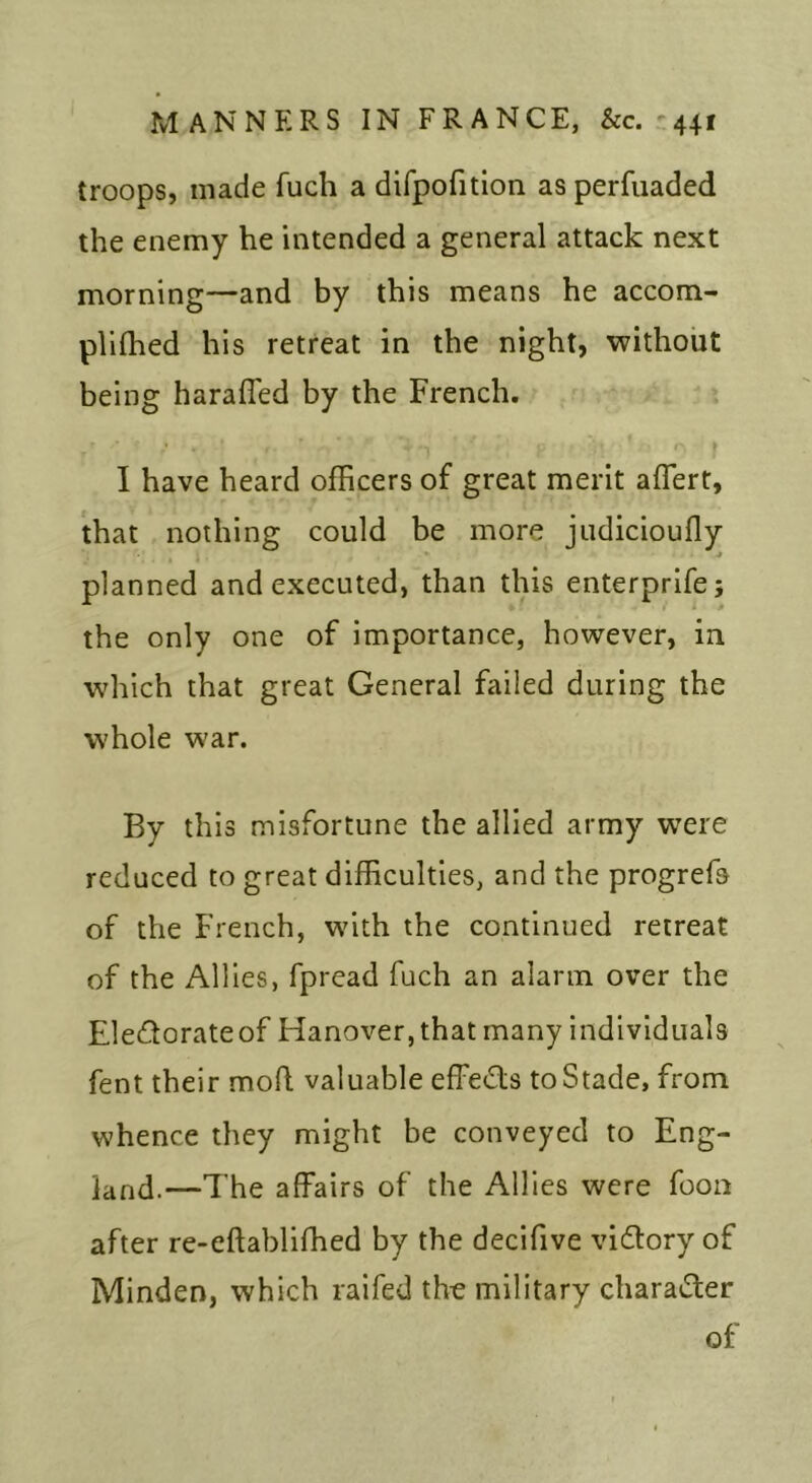 troops, made fuch a difpofitlon as perfiiaded the enemy he intended a general attack next morning—and by this means he accom- plilhed his retreat in the night, without being harafled by the French, * r I have heard officers of great merit aflert, that nothing could be more jiidicioufly planned and executed, than this enterprifej the only one of importance, however, in which that great General failed during the whole war. By this misfortune the allied army were reduced to great difficulties, and the progrefa of the French, with the continued retreat of the Allies, fpread fuch an alarm over the Eledorateof Hanover, that many individuals fent their mofl valuable effeds toStade, from whence they might be conveyed to Eng- land.—The affairs of the Allies were foon after re-eftabliffied by the decifive vidory of Minden, which raifed the military charader of