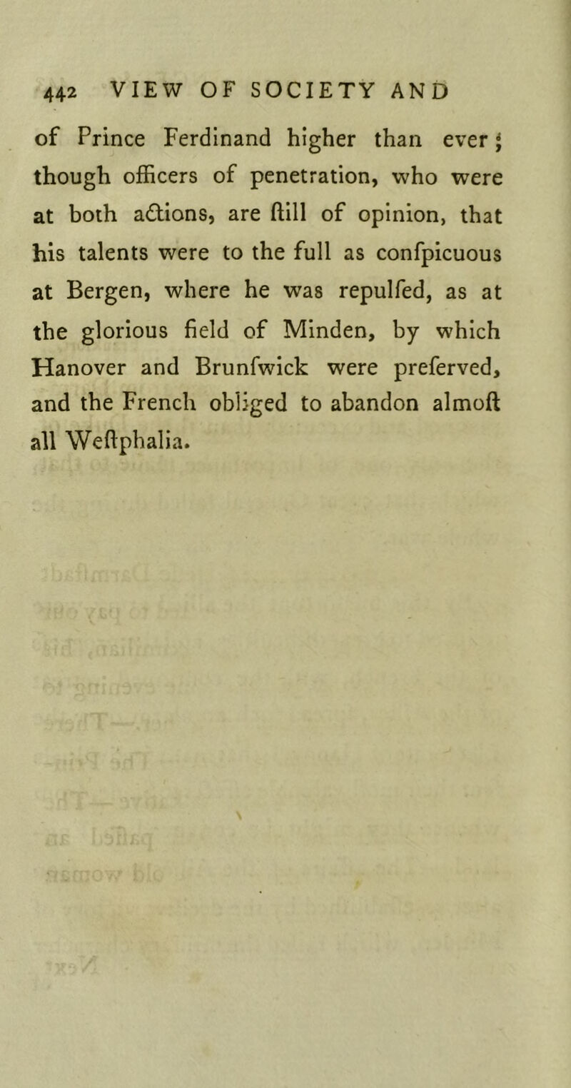 of Prince Ferdinand higher than ever * though officers of penetration, who were at both adlions, are ftill of opinion, that his talents were to the full as confpicuous at Bergen, where he was repulfed, as at the glorious field of Minden, by which Hanover and Brunfwick were preferved, and the French obliged to abandon almoft all Weftphalia.