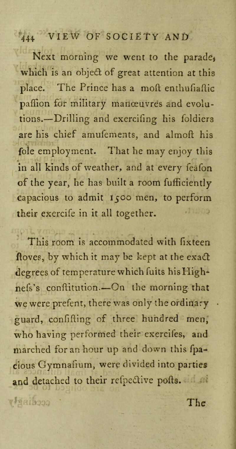 Next morning we went to the parade^ which is an object of great attention at this place. The Prince has a moft enthufiaflic paffion fdi* military inanoeavres and evolu- tions.—Drilling and exercifing his foldiers are his chief amufenients, and almoft his foie employment. That he may enjoy this in all kinds of weather, and at every feafon of the year, he has built a room fufficiently Capacious to admit 1500 men, to perform their exercife in it all together. This room is accommodated with fixteen ftoves, by which it may be kept at the exadt degrees of temperature which fuits hisPIigh* nefs’s conftitution.—On the morning that we were prefent, there was only the ordinary guard, confifting of three hundred men, who having performed their exercifes, and marched for an hour up and down this fpa- cious Gymnafium, were divided into parties and detached to their refpedtive pofts. The