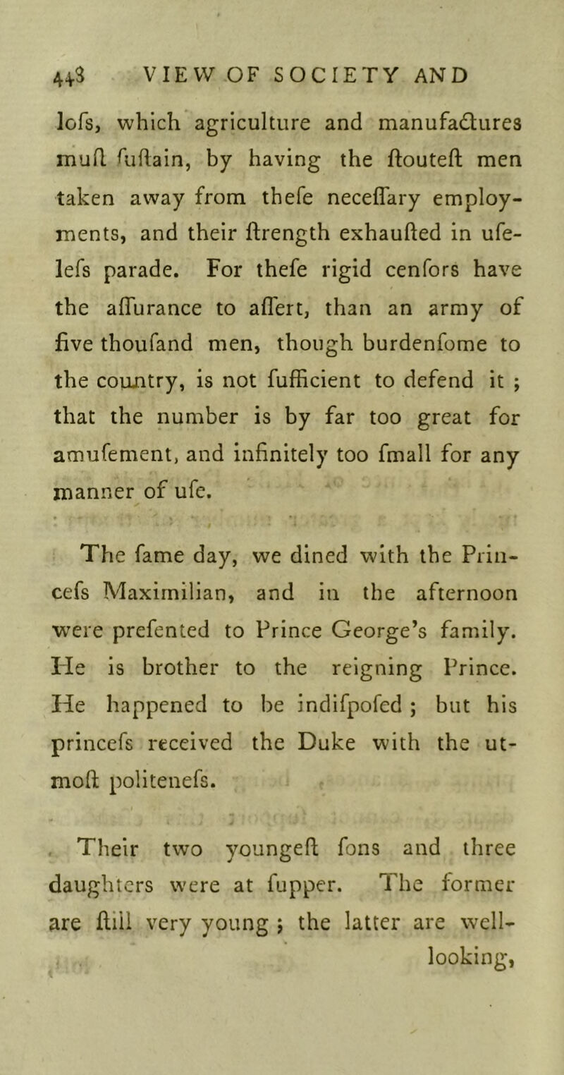 lofs, which agriculture and manufadures mud didain, by having the ftouteft men taken away from thefe neceffary employ- ments, and their ftrength exhaufted in ufe- lefs parade. For thefe rigid cenfors have the aflurance to affert, than an army of five thoufand men, though burdenfome to the country, is not fufficient to defend it ; that the number is by far too great for amufement, and infinitely too fmall for any manner of ufe. The fame day, we dined with the Priii- cefs Maximilian, and in the afternoon W'ere prefented to Prince George’s family. He is brother to the reigning Prince. He happened to be indifpofed ; but his princefs received the Duke with the ut- moft politenefs. Their two youngeft fons and three daughters were at fupper. The former are fliil very young j the latter are well- looking,